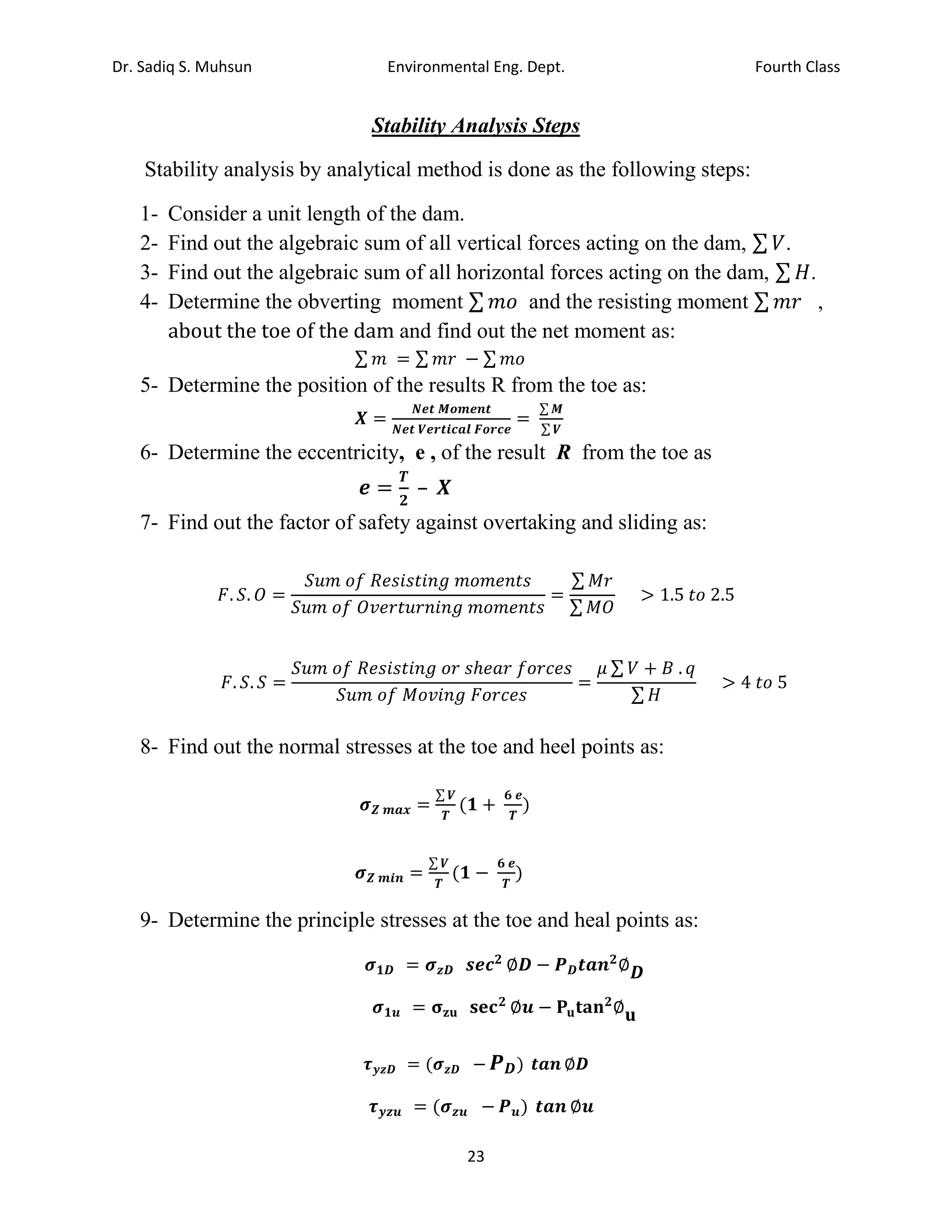 Dr. Sadiq S. Muhsun Environmental Eng. Dept. Fourth Class
23
Stability Analysis Steps
Stability analysis by analytical method is done as the following steps:
1- Consider a unit length of the dam.
2- Find out the algebraic sum of all vertical forces acting on the dam, ∑ 𝑉.
3- Find out the algebraic sum of all horizontal forces acting on the dam, ∑ 𝐻.
4- Determine the obverting moment ∑ 𝑚𝑜 and the resisting moment ∑ 𝑚𝑟 ,
about the toe of the dam and find out the net moment as:
∑ 𝑚 = ∑ 𝑚𝑟 − ∑ 𝑚𝑜
5- Determine the position of the results R from the toe as:
𝑿 =
𝑵𝒆𝒕 𝑴𝒐𝒎𝒆𝒏𝒕
𝑵𝒆𝒕 𝑽𝒆𝒓𝒕𝒊𝒄𝒂𝒍 𝑭𝒐𝒓𝒄𝒆
=
∑ 𝑴
∑ 𝑽
6- Determine the eccentricity, e , of the result R from the toe as
𝒆 =
𝑻
𝟐
– 𝑿
7- Find out the factor of safety against overtaking and sliding as:
𝐹. 𝑆. 𝑂 =
𝑆𝑢𝑚 𝑜𝑓 𝑅𝑒𝑠𝑖𝑠𝑡𝑖𝑛𝑔 𝑚𝑜𝑚𝑒𝑛𝑡𝑠
𝑆𝑢𝑚 𝑜𝑓 𝑂𝑣𝑒𝑟𝑡𝑢𝑟𝑛𝑖𝑛𝑔 𝑚𝑜𝑚𝑒𝑛𝑡𝑠
=
∑ 𝑀𝑟
∑ 𝑀𝑂
> 1.5 𝑡𝑜 2.5
𝐹. 𝑆. 𝑆 =
𝑆𝑢𝑚 𝑜𝑓 𝑅𝑒𝑠𝑖𝑠𝑡𝑖𝑛𝑔 𝑜𝑟 𝑠ℎ𝑒𝑎𝑟 𝑓𝑜𝑟𝑐𝑒𝑠
𝑆𝑢𝑚 𝑜𝑓 𝑀𝑜𝑣𝑖𝑛𝑔 𝐹𝑜𝑟𝑐𝑒𝑠
=
𝜇 ∑ 𝑉 + 𝐵 . 𝑞
∑ 𝐻
> 4 𝑡𝑜 5
8- Find out the normal stresses at the toe and heel points as:
𝝈𝒁 𝒎𝒂𝒙 =
∑ 𝑽
𝑻
(𝟏 +
𝟔 𝒆
𝑻
)
𝝈𝒁 𝒎𝒊𝒏 =
∑ 𝑽
𝑻
(𝟏 −
𝟔 𝒆
𝑻
)
9- Determine the principle stresses at the toe and heal points as:
𝝈𝟏𝑫 = 𝝈𝒛𝑫 𝒔𝒆𝒄𝟐
∅𝑫 − 𝑷𝑫𝒕𝒂𝒏𝟐
∅𝑫
𝝈𝟏𝒖 = 𝛔𝐳𝐮 𝐬𝐞𝐜𝟐
∅𝒖 − 𝐏𝐮𝐭𝐚𝐧𝟐
∅𝐮
𝝉𝒚𝒛𝑫 = (𝝈𝒛𝑫 − 𝑷𝑫) 𝒕𝒂𝒏 ∅𝑫
𝝉𝒚𝒛𝒖 = (𝝈𝒛𝒖 − 𝑷𝒖) 𝒕𝒂𝒏 ∅𝒖
 