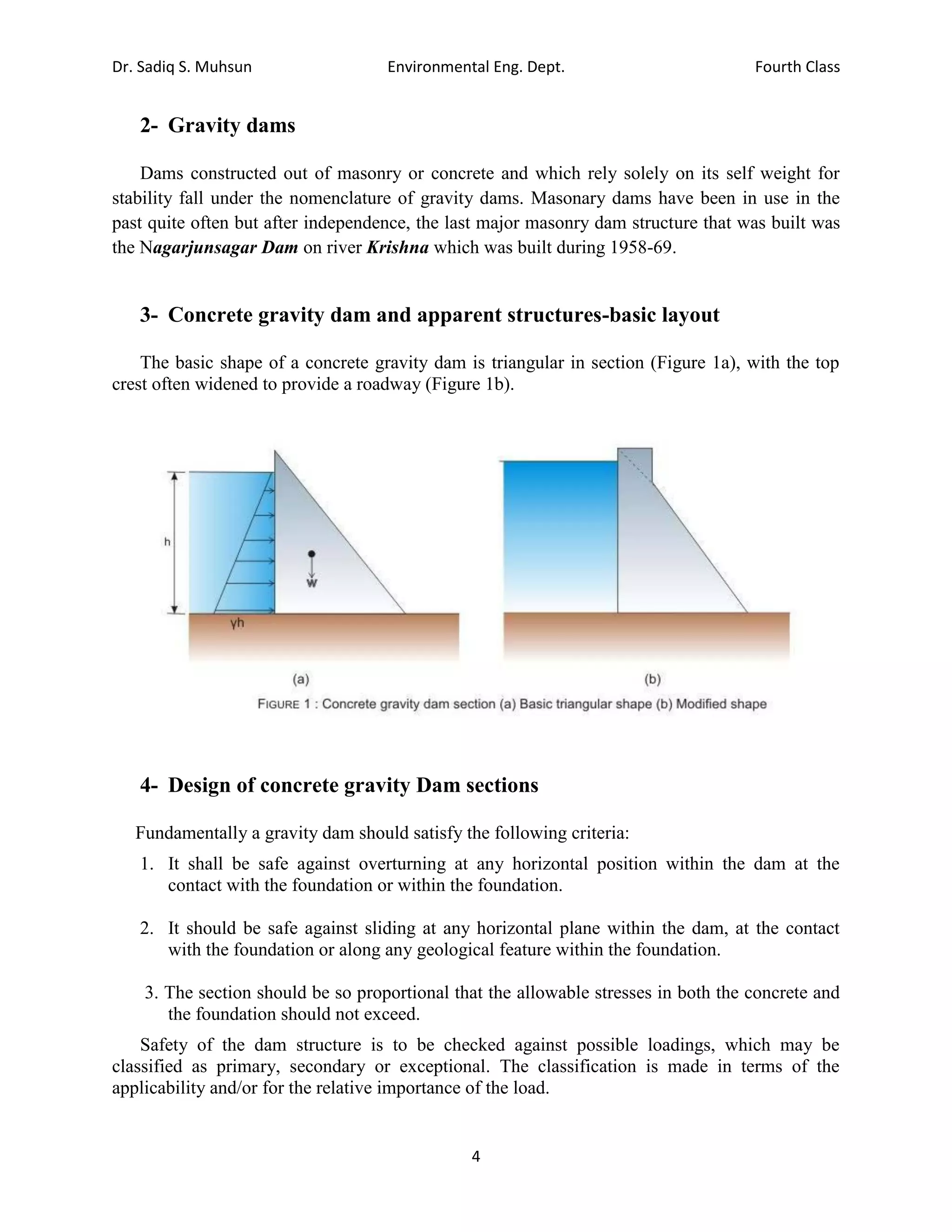 Dr. Sadiq S. Muhsun Environmental Eng. Dept. Fourth Class
4
2- Gravity dams
Dams constructed out of masonry or concrete and which rely solely on its self weight for
stability fall under the nomenclature of gravity dams. Masonary dams have been in use in the
past quite often but after independence, the last major masonry dam structure that was built was
the Nagarjunsagar Dam on river Krishna which was built during 1958-69.
3- Concrete gravity dam and apparent structures-basic layout
The basic shape of a concrete gravity dam is triangular in section (Figure 1a), with the top
crest often widened to provide a roadway (Figure 1b).
4- Design of concrete gravity Dam sections
Fundamentally a gravity dam should satisfy the following criteria:
1. It shall be safe against overturning at any horizontal position within the dam at the
contact with the foundation or within the foundation.
2. It should be safe against sliding at any horizontal plane within the dam, at the contact
with the foundation or along any geological feature within the foundation.
3. The section should be so proportional that the allowable stresses in both the concrete and
the foundation should not exceed.
Safety of the dam structure is to be checked against possible loadings, which may be
classified as primary, secondary or exceptional. The classification is made in terms of the
applicability and/or for the relative importance of the load.
 