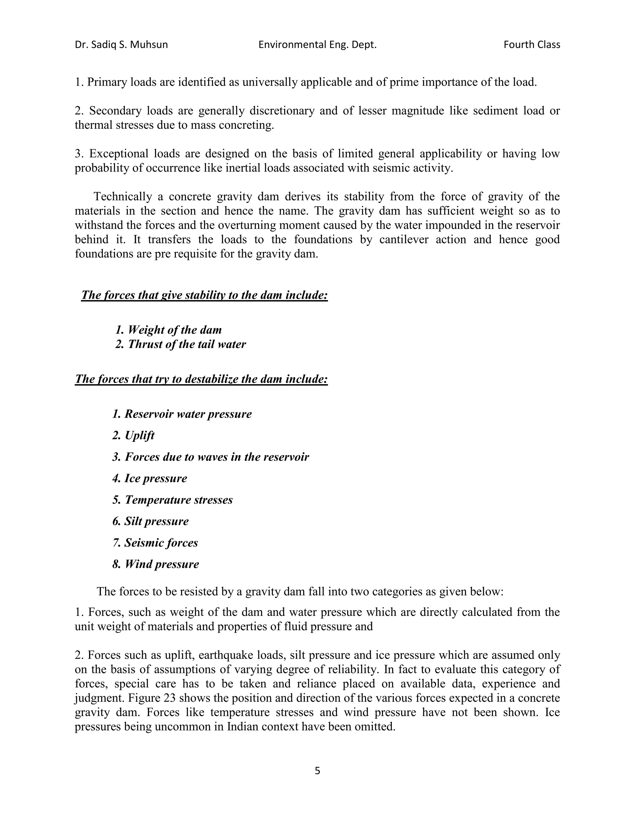 Dr. Sadiq S. Muhsun Environmental Eng. Dept. Fourth Class
5
1. Primary loads are identified as universally applicable and of prime importance of the load.
2. Secondary loads are generally discretionary and of lesser magnitude like sediment load or
thermal stresses due to mass concreting.
3. Exceptional loads are designed on the basis of limited general applicability or having low
probability of occurrence like inertial loads associated with seismic activity.
Technically a concrete gravity dam derives its stability from the force of gravity of the
materials in the section and hence the name. The gravity dam has sufficient weight so as to
withstand the forces and the overturning moment caused by the water impounded in the reservoir
behind it. It transfers the loads to the foundations by cantilever action and hence good
foundations are pre requisite for the gravity dam.
The forces that give stability to the dam include:
1. Weight of the dam
2. Thrust of the tail water
The forces that try to destabilize the dam include:
1. Reservoir water pressure
2. Uplift
3. Forces due to waves in the reservoir
4. Ice pressure
5. Temperature stresses
6. Silt pressure
7. Seismic forces
8. Wind pressure
The forces to be resisted by a gravity dam fall into two categories as given below:
1. Forces, such as weight of the dam and water pressure which are directly calculated from the
unit weight of materials and properties of fluid pressure and
2. Forces such as uplift, earthquake loads, silt pressure and ice pressure which are assumed only
on the basis of assumptions of varying degree of reliability. In fact to evaluate this category of
forces, special care has to be taken and reliance placed on available data, experience and
judgment. Figure 23 shows the position and direction of the various forces expected in a concrete
gravity dam. Forces like temperature stresses and wind pressure have not been shown. Ice
pressures being uncommon in Indian context have been omitted.
 