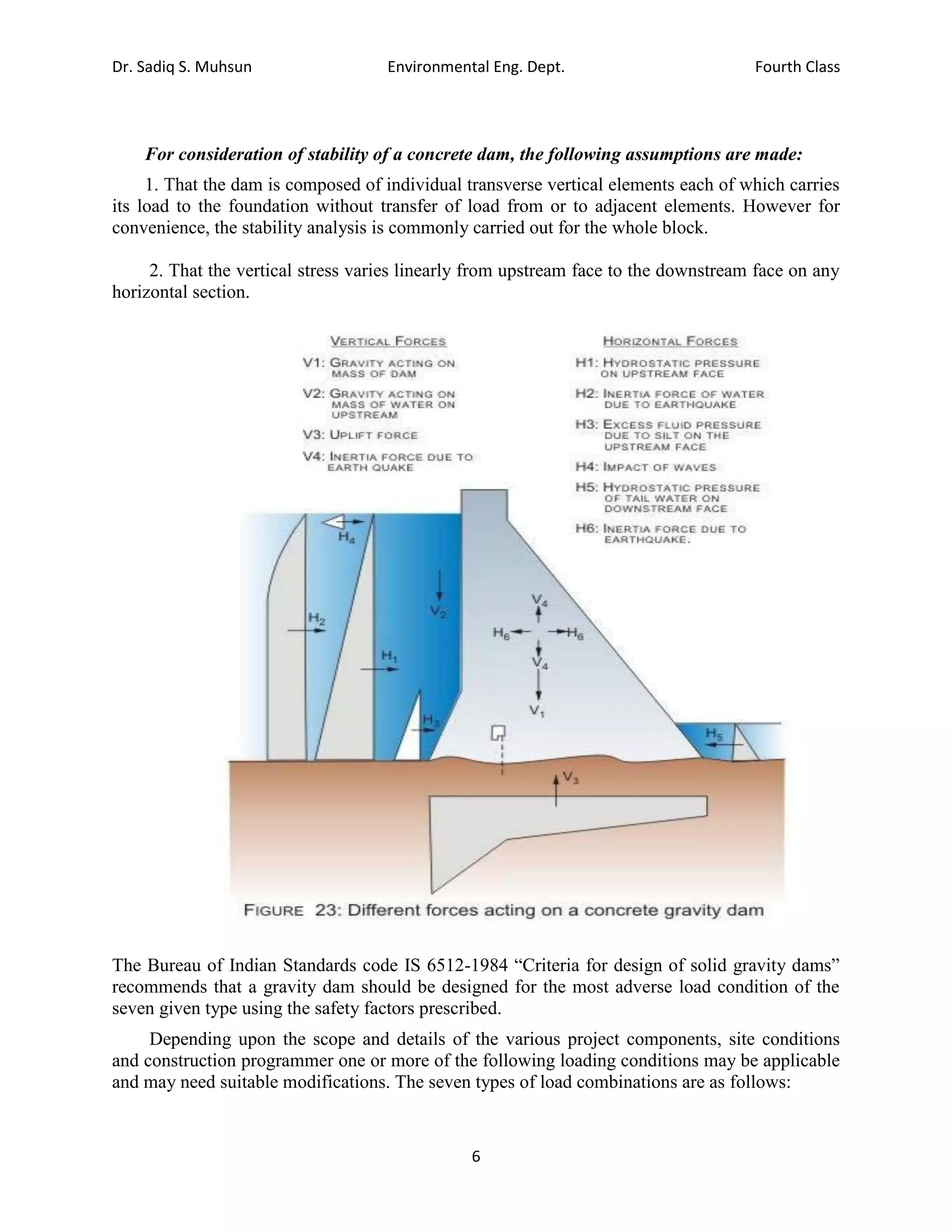 Dr. Sadiq S. Muhsun Environmental Eng. Dept. Fourth Class
6
For consideration of stability of a concrete dam, the following assumptions are made:
1. That the dam is composed of individual transverse vertical elements each of which carries
its load to the foundation without transfer of load from or to adjacent elements. However for
convenience, the stability analysis is commonly carried out for the whole block.
2. That the vertical stress varies linearly from upstream face to the downstream face on any
horizontal section.
The Bureau of Indian Standards code IS 6512-1984 “Criteria for design of solid gravity dams”
recommends that a gravity dam should be designed for the most adverse load condition of the
seven given type using the safety factors prescribed.
Depending upon the scope and details of the various project components, site conditions
and construction programmer one or more of the following loading conditions may be applicable
and may need suitable modifications. The seven types of load combinations are as follows:
 