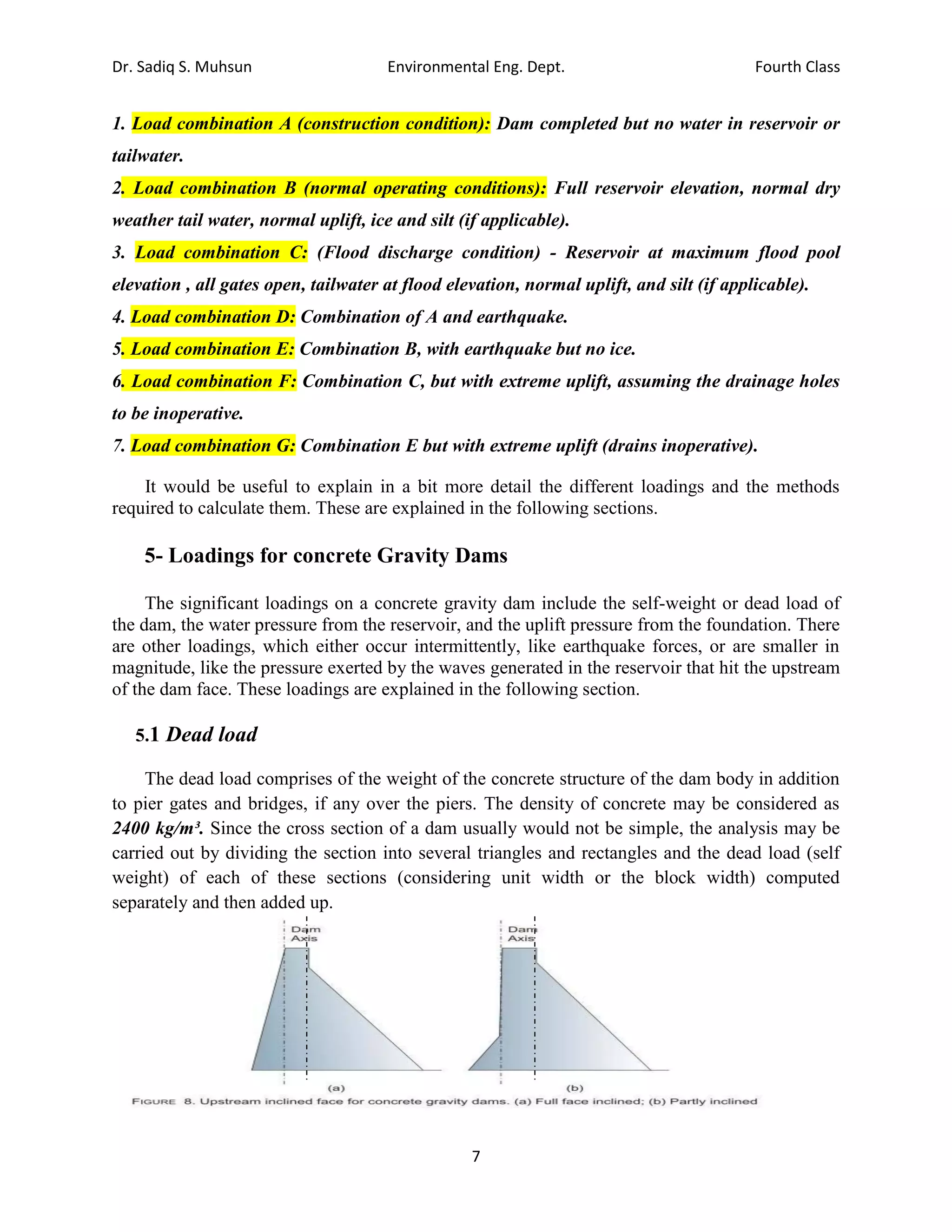 Dr. Sadiq S. Muhsun Environmental Eng. Dept. Fourth Class
7
1. Load combination A (construction condition): Dam completed but no water in reservoir or
tailwater.
2. Load combination B (normal operating conditions): Full reservoir elevation, normal dry
weather tail water, normal uplift, ice and silt (if applicable).
3. Load combination C: (Flood discharge condition) - Reservoir at maximum flood pool
elevation , all gates open, tailwater at flood elevation, normal uplift, and silt (if applicable).
4. Load combination D: Combination of A and earthquake.
5. Load combination E: Combination B, with earthquake but no ice.
6. Load combination F: Combination C, but with extreme uplift, assuming the drainage holes
to be inoperative.
7. Load combination G: Combination E but with extreme uplift (drains inoperative).
It would be useful to explain in a bit more detail the different loadings and the methods
required to calculate them. These are explained in the following sections.
5- Loadings for concrete Gravity Dams
The significant loadings on a concrete gravity dam include the self-weight or dead load of
the dam, the water pressure from the reservoir, and the uplift pressure from the foundation. There
are other loadings, which either occur intermittently, like earthquake forces, or are smaller in
magnitude, like the pressure exerted by the waves generated in the reservoir that hit the upstream
of the dam face. These loadings are explained in the following section.
5.1 Dead load
The dead load comprises of the weight of the concrete structure of the dam body in addition
to pier gates and bridges, if any over the piers. The density of concrete may be considered as
2400 kg/m³. Since the cross section of a dam usually would not be simple, the analysis may be
carried out by dividing the section into several triangles and rectangles and the dead load (self
weight) of each of these sections (considering unit width or the block width) computed
separately and then added up.
 