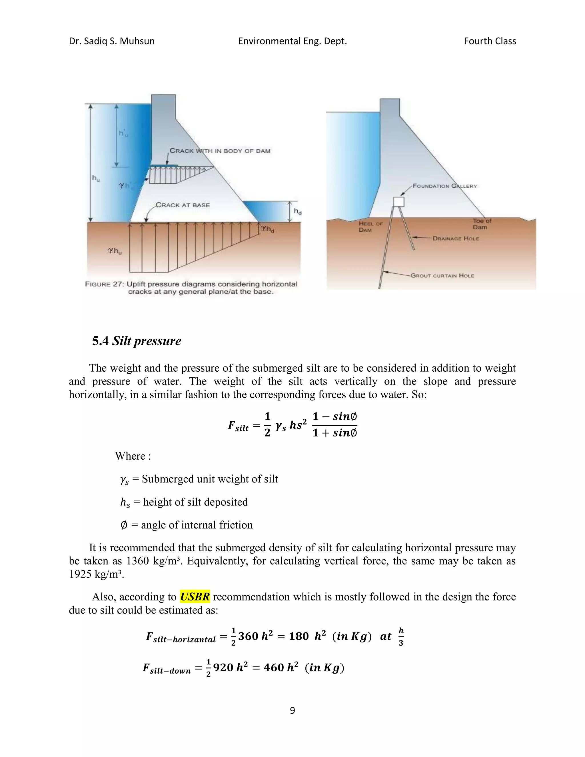 Dr. Sadiq S. Muhsun Environmental Eng. Dept. Fourth Class
9
5.4 Silt pressure
The weight and the pressure of the submerged silt are to be considered in addition to weight
and pressure of water. The weight of the silt acts vertically on the slope and pressure
horizontally, in a similar fashion to the corresponding forces due to water. So:
𝑭𝒔𝒊𝒍𝒕 =
𝟏
𝟐
𝜸𝒔 𝒉𝒔𝟐
𝟏 − 𝒔𝒊𝒏∅
𝟏 + 𝒔𝒊𝒏∅
Where :
𝛾𝑠 = Submerged unit weight of silt
ℎ𝑠 = height of silt deposited
∅ = angle of internal friction
It is recommended that the submerged density of silt for calculating horizontal pressure may
be taken as 1360 kg/m³. Equivalently, for calculating vertical force, the same may be taken as
1925 kg/m³.
Also, according to USBR recommendation which is mostly followed in the design the force
due to silt could be estimated as:
𝑭𝒔𝒊𝒍𝒕−𝒉𝒐𝒓𝒊𝒛𝒂𝒏𝒕𝒂𝒍 =
𝟏
𝟐
𝟑𝟔𝟎 𝒉𝟐
= 𝟏𝟖𝟎 𝒉𝟐
(𝒊𝒏 𝑲𝒈) 𝒂𝒕
𝒉
𝟑
𝑭𝒔𝒊𝒍𝒕−𝒅𝒐𝒘𝒏 =
𝟏
𝟐
𝟗𝟐𝟎 𝒉𝟐
= 𝟒𝟔𝟎 𝒉𝟐
(𝒊𝒏 𝑲𝒈)
 