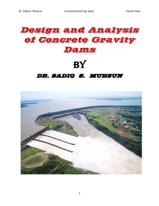 Dr. Sadiq S. Muhsun Environmental Eng. Dept. Fourth Class
1
Design and Analysis
of Concrete Gravity
Dams
By
DR. SADIQ S. MUHSUN
 