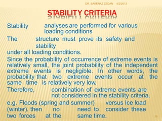 DR. BAKENAZ ZEDAN 4/2/2013
STABILITY CRITERIA
analyses are performed for various
loading conditions
Stability
The structure
stability
must prove its safety and
under all loading conditions.
Since the probability of occurrence of extreme events is
relatively small, the joint probability of the independent
extreme events is negligible. In other words, the
probability that two extreme events occur at the
same time is relatively very low.
Therefore, combination of extreme events are
not considered in the stability criteria.
e.g. Floods (spring and summer)
need to
versus Ice load
(winter). then no
at the
consider these
two forces same time. 19
 