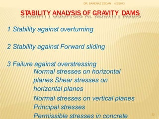 DR. BAKENAZ ZEDAN 4/2/2013
STABILITY ANAL
YSIS OF GRAVITY DAMS
1 Stability against overturning
2 Stability against Forward sliding
3 Failure against overstressing
Normal stresses on horizontal
planes Shear stresses on
horizontal planes
Normal stresses on vertical planes
Principal stresses
Permissible stresses in concrete 23
 