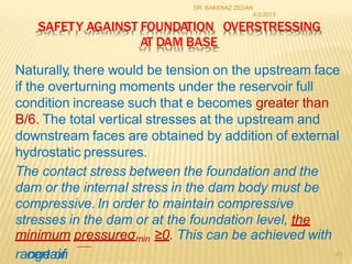 DR. BAKENAZ ZEDAN
4/2/2013
SAFETY AGAINST FOUNDATION OVERSTRESSING
AT DAM BASE
Naturally, there would be tension on the upstream face
if the overturning moments under the reservoir full
condition increase such that e becomes greater than
B/6. The total vertical stresses at the upstream and
downstream faces are obtained by addition of external
hydrostatic pressures.
The contact stress between the foundation and the
dam or the internal stress in the dam body must be
compressive. In order to maintain compressive
stresses in the dam or at the foundation level, the
minimum pressureσmin ≥0. This can be achieved with
rac
ne
gr
e
ta
o
in
f 43
 
