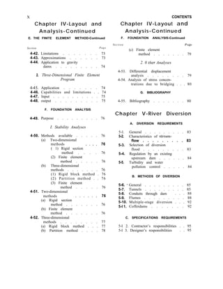 X
Chapter IV-Layout and
Analysis-Continued
E. THE FINITE ELEMENT METHOD-Continued
Section
4-42.
4-43.
4-44.
Page
Limitations . . . . . . . 73
Approximations . . . . . . 73
Application to gravity
dams . . . . . . . . . 74
2. Three-Dimensional Finite Element
Program
4-45. Application . . . . . . . 74
4-46. Capabilities and limitations . . 74
4-47. Input . . . . . . . . . . 75
4-48. output . . . . . . . . . 75
F. FOUNDATION ANALYSIS
4-49. Purpose . . . . . . . . . 76
I. Stability Analyses
4-50. Methods available . . . . . 76
(a) Two-dimensional
methods
( 1) Rigid section ’ ’ f ’
76
4-51.
method . . . . 76
(2) Finite element
method . . . . . 76
(b) Three-dimensional
methods . . . . . . . 76
(1) Rigid block method . 76
(2) Partition method . . 76
(3) Finite element
method . . . . . 76
Two-dimensional
methods
(a) Rigid section ’ ’ ’ ’ * ’
76
4-52.
method . . . . . . . 76
(b) Finite element
method . . . . . . . 76
Three-dimensional
methods . . . . . . . . 77
(a) Rigid block method . . . 77
(b) Partition method . . . . 78
CONTENTS
Chapter IV-Layout and
Analysis-Continued
F. FOUNDATION ANALYSIS-Continued
Section Page
(c) Finite element
method . . . . . . . 79
2. 0 tlzer Analyses
4-53. Differential displacement
analysis . . . . . . . . 79
4-54. Analysis of stress concen-
trations due to bridging . . . 80
G. BIBLIOGRAPHY
4-55. Bibliography . . . . . . . 80
Chapter V-River Diversion
5-l.
5-2.
5-3.
5-4.
5-5.
General . . . . . . . . . 83
Characteristics of stream-
flow . . . . . . . . . 83
Selection of diversion
flood . . . . . . . . . 83
Regulation by an existing
upstream dam . . . . . . 84
Turbidity and water
pollution control . . . . . 84
B. METHODS OF DIVERSION
5-6. ’ General . . . . . . . . . 85
5-7. Tunnels . . . . . . . . . 85
5-8. Conduits through dam . . . 88
5-9. Flumes . . . . . . . . . 88
5-10. Multiple-stage diversion . . . 92
5-l 1. Cofferdams . . . . . . . 92
A. DIVERSION REQUIREMENTS
C. SPECIFICATIONS REQUIREMENTS
5-l 2. Contractor’s responsibilities . . 95
5-l 3. Designer’s responsibilities . . 95
 
