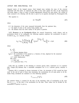LAYOUT AND ANALYSIS-Sec. 4-33
69
diagonal matrix of the lumped masses. Each lumped mass includes the mass of the concrete
associated with that point. To represent the effect of the water against the dam on the frequencies
and mode shapes, a mass of water is divided appropriately between the mass points. The volume of
water assumed to be vibrating with the dam is given by an equation developed by Westergaard [ 81.
The equation is:
b = 718 + (47)
where:
b = the dimension of the water measured horizontally from the upstream face,
z = the depth of water at the section being studied, and
h = the distance from the water surface to the point in question.
4-33. Response to an Earthquake.-Given the natural frequencies, mode shapes, and an
acceleration record of an earthquake, the following equation expresses the acceleration of point i
in mode ~1, ii,., , as a function of time:
. . ‘i Mi @in 2n
Xin = @in
2 I zn J
t
Z.M.@T Tn 0
ig(7)e sin-$ (t - T) dr
n
(48)
where:
T,=f,
h = viscous damping factor,
;;,(T) = the acceleration of the ground as a function of time, digitized for the numerical
evaluation of the integral,
# = nodal displacement,
M = mass,
7 = time, and
t = a particular time, T = t.
Little data are available on the damping in concrete gravity dams, expressed as h in equation
(48). Chopra [9] indicates that a reasonable assumption for h in a concrete gravity structure is
0.05.
Equation (48) is evaluated at chosen increments of time. An increment of 0.01 second has been
used. At the end of each of these time increments, the accelerations for all node points in all the
modes being considered are summed as in the following equation:
,. = ~ j;i,
‘ T O T A L n
(49)
The response history is scanned for the time of the maximum value of acceleration at the crest.
The .xiT0 TA L at this time is the acceleration for the dam. These values can be divided by the
acceleration of gravity to give Cyi.
 