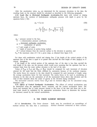 70 DESIGN OF GRAVITY DAMS
After the acceleration ratios, ai, are determined for the necessary elevations in the dam, the
resulting loads on the structure should be calculated as described in the following paragraphs.
4-34. Loads Due to Horizontal Earthquake Acceleration.-For dams with vertical or sloping
upstream faces, the variation of hydrodynamic earthquake pressure with depth is given by the
equations below [ 101 :
PE =c(Ywz (50)
(51)
where:
pE = pressure normal to the face,
C = a dimensionless pressure coefficient,
(y = horizontal earthquake acceleration
acceleration of gravity ’
w = unit weight of water,
z = depth of reservoir at section being studied,
h = vertical distance from the reservoir surface to the elevation in question, and
C, = the maximum value of C for a given slope, as obtained from figure 4-18.
For dams with combination vertical and sloping face, if the height of the vertical portion of the
upstream face of the dam is equal to or greater than one-half the total height of dam, analyze as if
vertical throughout.
If the height of the vertical portion of the upstream face of the dam is less than one-half the
total height of the dam, use the pressure which would occur assuming that the upstream face has a
constant slope from the water surface elevation to the heel of the dam.
Values of vPE or VPi and MPE or MPL should be computed for each increment of elevation
selected for the study and the totals obtained by summation because of the nonlinear response.
The inertia forces for concrete in the dam should be computed for each increment of height, using
the average acceleration factor for that increment. The inertia forces to be used in considering an
elevation in the dam are the summation of all the incremental forces above that elevation and the
total of their moments about the center of gravity at the elevation being considered.
The horizontal concrete inertia force (YE) and its moment (ME) can be calculated using
Simpson’s rule.
4-35. Effects of Vertical Earthquake Accelerations. -The effects of vertical accelerations may
be determined using the appropriate forces, moments, and the vertical acceleration factor. The
forces and moments due to water pressure normal to the faces of the dam and those due to the
dead loads should be multiplied by the appropriate acceleration factors to determine the increase
(or decrease) caused by the vertical accelerations.
E. THE FINITE ELEMENT METHOD
4-3 6. Introduction. -The finite element body may be considered an assemblage of
method utilizes the idea that a continuous distinct elements connected at their corners.
 