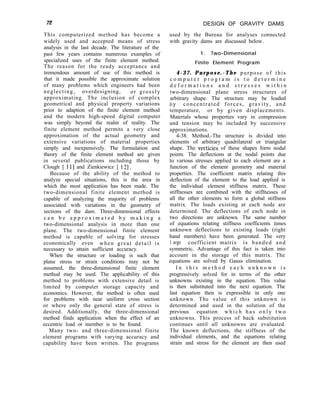 72 DESIGN OF GRAVITY DAMS
This computerized method has become a
widely used and accepted means of stress
analysis in the last decade. The literature of the
past few years contains numerous examples of
specialized uses of the finite element method.
The reason for the ready acceptance and
tremendous amount of use of this method is
that it made possible the approximate solution
of many problems which engineers had been
neglecting, overdesigning, or grossly
approximating. The inclusion of complex
geometrical and physical property variations
prior to adaption of the finite element method
and the modern high-speed digital computer
was simply beyond the realm of reality. The
finite element method permits a very close
approximation of the actual geometry and
extensive variations of material properties
simply and inexpensively. The formulation and
theory of the finite element method are given
in several publications including those by
Clough [ 111 and Zienkiewicz [ 121.
Because of the ability of the method to
analyze special situations, this is the area in
which the most application has been made. The
two-dimensional finite element method is
capable of analyzing the majority of problems
associated with variations in the geometry of
sections of the dam. Three-dimensional effects
c a n b e a p p r o x i m a t e d b y m a k i n g a
two-dimensional analysis in more than one
plane. The two-dimensional finite element
method is capable of solving for stresses
economically even when great detail is
necessary to attain sufficient accuracy.
When the structure or loading is such that
plane stress or strain conditions may not be
assumed, the three-dimensional finite element
method may be used. The applicability of this
method to problems with extensive detail is
limited by computer storage capacity and
economics. However, the method is often used
for problems with near uniform cross section
or where only the general state of stress is
desired. Additionally, the three-dimensional
method finds application when the effect of an
eccentric load or member is to be found.
Many two- and three-dimensional finite
element programs with varying accuracy and
capability have been written. The programs
used by the Bureau for analyses connected
with gravity dams are discussed below.
1. Two-Dimensional
Finite Element Program
4-37. Purpose.-The purpose of this
c o m p u t e r p r o g r a m i s t o d e t e r m i n e
d e f o r m a t i o n s a n d s t r e s s e s w i t h i n
two-dimensional plane stress structures of
arbitrary shape. The structure may be loaded
bY concentrated forces, gravity, and
temperature, or by given displacements.
Materials whose properties vary in compression
and tension may be included by successive
approximations.
4-38. Method.-The structure is divided into
elements of arbitrary quadrilateral or triangular
shape. The verticies of these shapes form nodal
points. The deflections at the nodal points due
to various stresses applied to each element are a
function of the element geometry and material
properties. The coefficient matrix relating this
deflection of the element to the load applied is
the individual element stiffness matrix. These
stiffnesses are combined with the stiffnesses of
all the other elements to form a global stiffness
matrix. The loads existing at each node are
determined. The deflections of each node in
two directions are unknown. The same number
of equations relating stiffness coefficients times
unknown deflections to existing loads (right
hand members) have been generated. The very
1 arge coefficient matrix is banded and
symmetric. Advantage of this fact is taken into
account in the storage of this matrix. The
equations are solved by Gauss elimination.
I n t h i s m e t h o d e a c h u n k n o w n i s
progressively solved for in terms of the other
unknowns existing in the equation. This value
is then substituted into the next equation. The
last equation then is expressible in only one
unknown. The value of this unknown is
determined and used in the solution of the
previous equation w h i c h h a s o n l y t w o
unknowns. This process of back substitution
continues until all unknowns are evaluated.
The known deflections, the stiffness of the
individual elements, and the equations relating
strain and stress for the element are then used
 