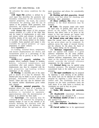 LAYOUT AND ANALYSIS-Sec. 4-39
to calculate the stress condition for the
element.
4-39. Input.-The problem is defined by a
card input that describes the geometry and
boundary conditions of the structure, the
material properties, the loads, the control
information for plotting, and the use of
options in the program. Mesh generation, load
generation, and material property generation
are incorporated in the system.
4-40. Output.-The output of this program
consists primarily of a print of the input data
and the output of displacements at each node
and stresses within each element. In addition, a
microfilm display of the mesh and of portions
of the mesh with stresses plotted on the display
is available. Some punched card output is also
available for special purposes of input
preparation or output analysis.
4-4 1. Capabilities. -
(1) Loading. -External forces, temperature,
and known displacements are shown, and
accelerations given as a percentage of the
acceleration due to gravity in the X and Y
directions.
( 2) Ph y sica I property variations. -The
program allows reading-in changes in modulus,
density, r e f e r e n c e t e m p e r a t u r e , a n d
accelerations after each analysis. Stresses and
displacements may then be computed with the
n e w p r o p e r t i e s .and l o a d i n g w i t h o u t
redefinition of the structure.
(3) Plotting. -A microfilm plot of the entire
grid or details of it may be obtained. The
detailed plot may be blank or can be given with
principal, horizontal, vertical, and shear
stresses. Either plot may also be obtained with
the material number identification given within
each element.
(4) Bilinear material properties. -The
program allows for input of a modulus in
compression and in tension. The tension
m o d u l u s i s i n c l u d e d i n successive
approximations after the determination of
tension in an element has been made.
(5) Openings. -An opening may be
simulated in the structure by assigning a
material number of zero to any element or by
actually defining the structure with the
opening not included in the definition. The
former method allows for optimum use of
73
mesh generation and allows for considerably
more flexibility.
(6) Checking and deck preparation. -Several
options exist that allow for checking and
facilitating input preparation.
(7) Shear stiffness.-The effect of shear
stiffness in the third dimension may be
included.
(8) Units. -The program output units match
the input units. In general, these units are not
shown on the output. The option exists,
however, that allows units to be given on the
output in feet and pounds per square inch
provided that the input was in feet and kips.
(9) Normal stress and shear stress on a
plane.-The normal stress and the shear stress
on any given plane can be computed. In
addition, given the angle of internal friction
and the cohesion for the plane, the factor of
safety against sliding can be computed.
(10) Reference temperature. -Temperature
loads are applied with respect to a given
reference temperature for the entire problem.
If certain portions of the problem have
different reference temperatures, these may be
input on the material properties card and
would override the overall reference
temperature for that material only.
(11) External forces may be applied using
boundary pressures. The program calculates
concentrated loads at the nodes based on these
pressures.
(12) The input coordinates may be prepared
by digitizing a scale drawing of the problem.
The actual scale can be adjusted for within the
program by inputting a scale factor on the
control card. The coordinates used by the
program are the input coordinates times the
scale factor. If no scale factor is involved, the
coordinates are used as they are given.
4-42. Limitations. -
(1) Nodes, 999; elements, 949; materials,
100.
(2) Bandwidth (maximum difference
between nodes of any element) = 42.
(3) Maximum number of rows in a detailed
plot section = 25.
4-43. Approximations. -
(1) Linear deflection distribution between
nodes.
(2) Curved surface has to be approximated
 