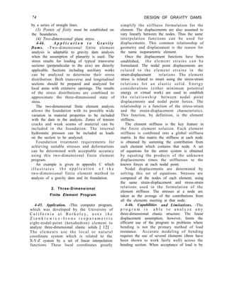 74 DESIGN OF GRAVITY DAMS
simplify the stiffness formulation for the
element. The displacements are also assumed to
vary linearly between the nodes. Thus the same
interpolation functions can be used for
displacements. This common relationship of
geometry and displacement is the reason for
the name isoparametric element.
Once the displacement functions have been
established, the element strains can be
formulated. The nodal point displacements are
related to the element strains in the
strain-displacement relations. The element
stress is related to strain using the stress-strain
relations for an elastic solid. Energy
considerations (either minimum potential
energy or virtual work) are used to establish
t h e r e l a t i o n s h i p between nodal point
displacements and nodal point forces. The
relationship is a function of the stress-strain
and the strain-displacement characteristics.
This function, by definition, is the element
stiffness.
The element stiffness is the key feature in
the finite element solution. Each element
stiffness is combined into a global stiffness
matrix. In this matrix the stiffness at each node
is obtained by summing the contribution from
each element which contains that node. A set
of equations for the entire system is obtained
by equating the products of the unknown
displacements times the stiffnesses to the
known forces at each nodal point.
Nodal displacements are determined by
solving this set of equations. Stresses are
computed dt the nodes of each element, using
the same strain-displacement and stress-strain
relations used in the formulation of the
element stiffness. The stresses at a node are
taken as the average of the contributions from
all the elements meeting at that node.
4-46. Capabilities and Limitations. -The
p r o g r a m i s a b l e t o a n a l y z e a n y
three-dimensional elastic structure. The linear
displacement assumption, however, limits the
efficient use of the program to problems where
bending is not the primary method of load
resistance. Accurate modeling of bending
requires the use of several elements (three have
been shown to work fairly well) across the
bending section. When acceptance of load is by
by a series of straight lines.
(3) Points of fixity must be established on
the boundaries.
(4) Two-dimensional plane stress.
4-44. A p p l i c a t i o n t o G r a v i t y
Dams. -Two-dimensional finite element
analysis is adaptable to gravity dam analysis
when the assumption of planarity is used. The
stress results for loading of typical transverse
sections (perpendicular to the axis) are directly
applicable. Sections including auxiliary works
can be analyzed to determine their stress
distribution. Both transverse and longitudinal
sections should be prepared and analyzed for
local areas with extensive openings. The results
of the stress distributions are combined to
approximate the three-dimensional state of
stress.
The two-dimensional finite element analysis
allows the foundation with its possible wide
variation in material properties to be included
with the dam in the analysis. Zones of tension
cracks and weak seams of material can be
included in the foundation. The internal
hydrostatic pressure can be included as loads
on the section to be analyzed.
Foundation treatment requirements for
achieving suitable stresses and deformations
can be determined with acceptable accuracy
using this two-dimensional finite element
program.
An example is given in appendix C which
i l l u s t r a t e s t h e a p p l i c a t i o n o f t h e
two-dimensional finite element method to
analysis of a gravity dam and its foundation.
2. Three-Dimensional
Finite Element Program
4-45. Application. -This computer program,
which was developed by the University of
C a l i f o r n i a a t B e r k e l e y , u s e s t h e
Z i e n k i e w i c z - I r o n s i s o p a r a m e t r i c
eight-nodal-point (hexahedron) element to
analyze three-dimensional elastic solids [ 121 .
The elements use the local or natural
coordinate system which is related to the
X-Y-Z system by a set of linear interpolation
functions. These local coordinates greatly
 