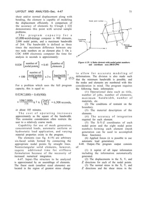 LAYOUT AND ANALYSIS--Sec. 4-47 75
shear and/or normal displacement along with
bending, the element is capable of modeling
the displacement efficiently. A comparison of
the accuracy of elements by Clough [ 131
demonstrates this point with several sample
problems.
Nodal point number
T h e p r o g r a m c a p a c i t y f o r a
65,000-word-storage computer is 900 elements,
2,000 nodal points, and a maximum bandwidth
of 264. The bandwidth is defined as three
times the maximum difference between any
two node numbers on an element plus 3. On a
CDC 6400 electronic computer the time for
analysis in seconds is approximately:
coordinate
me5
For a problem which uses the full program
capacity, this is equal to:
0.024(2,000) + 0.45(900)
+ 1oo(2’ooo) x 3 x
775
or about 105 minutes.
T h e c o s t o f o p e r a t i n g i n c r e a s e s
approximately as the square of the bandwidth.
This economic consideration often restricts the
user to a relatively coarse mesh.
Capability for use of mesh generation,
concentrated loads, automatic uniform or
hydrostatic load application, and varying
material properties exists in the program.
The elements (see fig. 4-19) are arbitrary
six-faced solids formed by connecting the
appropriate nodal points by straight lines.
Nonrectangular solid elements, however,
require additional time for stiffness
formulation because of the necessity of
increased numerical integration.
4-47. Input.-The structure to be analyzed
is approximated by an assemblage of elements.
The finest mesh (smallest sized elements) are
located in the region of greatest stress change
Figure 4-19. A finite element with nodal point numbers
and coordinate axes.-288-D-2994
t o a l l o w f o r a c c u r a t e m o d e l i n g o f
deformations. The division is also made such
that the minimum bandwidth is possible, and
the nodes and elements are numbered with this
consideration in mind. The program requires
the following basic information:
(1) Operational data such as title,
number of jobs, number of elements,
m a x i m u m b a n d w i d t h , n u m b e r o f
materials, etc.
(2) The conditions of restraint on the
boundary.
(3) The material description of the
elements.
(4) The accuracy of integration
required for each element.
(5) The X-Y-Z coordinates of each
nodal point and the eight nodal point
numbers forming each element (mesh
generation can be used to accomplish
these functions).
(6) Applied forces (it is possible to use
automatic load generation).
4-48. Output.-The program output consists
of:
(1) A reprint of all input information
including the information automatically
generated.
(2) The displacements in the X, Y, and
2 directions for each of the nodal points.
(3) The normal stress in the X, Y, and
2 directions and the shear stress in the
 