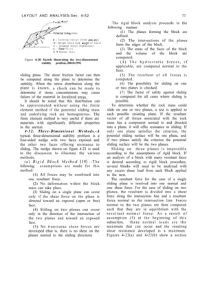 LAYOUT AND ANALYSIS-Sec. 4-52
,/J=ltlO */t/ft3
77
ential slidmg plane
E = E x t e r n a l f o r c e s ( f r o m dam.etc)
W= Weight (dead load wght of mass)
S = Seepoge forces (hydrostatic)
V = Sheor f o r c e
N = Normal force
Figure 4-20. Sketch illustrating the two-dimensional
stability problem.-288-D-2996
sliding plane. The shear friction factor can then
be computed along the plane to determine the
stability. When the stress distribution along the
plane is known, a check can be made to
determine if stress concentrations may cause
failure of the material in localized arcas.
It should be noted that this distribution can
be approximated without using the finite
element method if the potential sliding mass
and underlying rock are homogeneous. The
finite element method is very useful if there are
materials with significantly different properties
in the section.
4-52. Three-Dimensional Methods.-A
typical three-dimensional stability problem is a
four-sided wedge with two faces exposed and
the other two faces offering resistance to
sliding. The wedge shown on figure 4-21 is used
in the discussion to illustrate the various
methods.
(a) Rigid Block Method 1141 .-The
following assumptions are made for this
method:
(1) All forces may be combined into
one resultant force.
(2) No deformation within the block
mass can take place.
(3) Sliding on a single plane can occur
only if the shear force on the plane is
directed toward an exposed (open or free)
face.
(4) Sliding on two planes can occur
only in the direction of the intersection of
the two planes and toward an exposed
face.
(5) No transverse shear forces are
developed (that is, there is no shear on the
planes normal to the sliding direction).
The rigid block analysis proceeds in the
following manner:
(1) The planes forming the block are
defined.
(2) The intersections of the planes
form the edges of the block.
(3) The areas of the faces of the block
and the volume of the block are
computed.
( 4 ) T h e h y d r o s t a t i c f o r c e s , i f
applicable, are computed normal to the
faces.
(5) The resultant of all forces is
computed.
(6) The possibility for sliding on one
or two planes is checked.
(7) The factor of safety against sliding
is computed for all cases where sliding is
possible.
To determine whether the rock mass could
slide on one or two planes, a test is applied to
each possible resisting plane. If the resultant
vector of all forces associated with the rock
mass has a component normal to and directed
into a plane, it will offer resistance to sliding. If
only one plane satisfies the criterion, the
potential sliding surface will be one plane; and
if two planes satisfy the criterion the potential
sliding surface will be the two planes.
Sliding on three planes is impossible
according to the assumptions of rigid block. If
an analysis of a block with many resistant faces
is desired according to rigid block procedure,
several blocks will need to be analyzed with
any excess shear load from each block applied
to the next.
The resultant force for the case of a single
sliding plane is resolved into one normal and
one shear force. For the case of sliding on two
planes, the resultant is divided into a shear
force along the intersection line and a resultant
force normal to the intersection line. Forces
normal to the two planes are then computed
such that they are in equilibrium with the
resultant normal force. As a result of
assumption (5) at the beginning of this
subsection, these normal loads are the
maximum that can occur and the resulting
shear resistance developed is a maximum.
Figures 4-22(a) and 4-22(b) show a section
 
