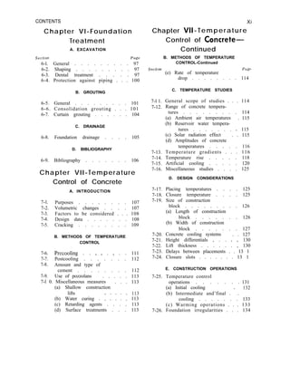 CONTENTS
Chapter VI-Foundation
Treatment
A. EXCAVATION
Section Page
6-l. General . . . . . . . . . 97
6-2. Shaping . . . . . . . . . 97
6-3. Dental treatment . . . . . 97
6-4. Protection against piping . . . 100
B. GROUTING
6-5. General . . . . . . . . . 101
6-6. Consolidation grouting . . . 101
6-7. Curtain grouting . . . . . . 104
C. DRAINAGE
6-8. Foundation drainage . . . . 105
D. BIBLIOGRAPHY
6-9. Bibliography . . . . . . . 106
Chapter VII-Temperature
7-l. Purposes . . . I . . . . 107
7-2. Volumetric changes . . . . 107
7-3. Factors to be considered . . . 108
7-4. Design data . . . . . . . 108
7-5. Cracking . . . . . . . . 109
B. METHODS OF TEMPERATURE
CONTROL
7-6. Precooling . . _ _ . _ . . 111
7-7. Postcooling . . . . . . . 112
7-8. Amount and type of
7-9.
cement . . . . . . . . 112
Use of pozzolans . . . . . 113
Control of Concrete
A. INTRODUCTION
7-l 0. Miscellaneous measures . . . 113
(a) Shallow construction
lifts 113
(b) Water curing . : : : : : 113
(c) Retarding agents . . . . 113
(d) Surface treatments . . . 113
Xi
Chapter VII-Temperature
Control of Concrete-
Continued
B. METHODS OF TEMPERATURE
Section
CONTROL-Continued
Page
(e) Rate of temperature
drop . . . . . . . . 114
C. TEMPERATURE STUDIES
7-l 1.
7-12.
7-13.
7-14.
7-15.
7-16.
General scope of studies . . . 114
Range of concrete tempera-
tures . . . . . . . . . 114
(a) Ambient air temperatures . 115
(b) Reservoir water tempera-
tures . . . . . . . + 115
(c) Solar radiation effect . . 115
(d) Amplitudes of concrete
temperatures . . . . . 116
Temperature gradients . . . 116
Temperature rise . . . . . 118
Artificial cooling . . . . . 120
Miscellaneous studies . . . . 125
D. DESIGN CONSIDERATIONS
7-17. Placing temperatures . . . . 125
7-18. Closure temperature . . . . 125
7-19. Size of construction
7-20.
7-21.
7-22.
7-23.
7-24.
block . . . . . . . . . 126
(a) Length of construction
block . . . . . . . 126
(b) Width of construction
block . . . . . . . 127
Concrete cooling systems . . 127
Height differentials , . . I , 130
Lift thickness . . . . . . , 130
Delays between placements . . 13 1
Closure slots . . . . . . . 13 1
E. CONSTRUCTION OPERATIONS
7-25. Temperature control
operations . . . . . . . 131
(a) Initial cooling
7-26.
(b) Intermediate and’final . ’ .
132
cooling . . . . . . . 133
(c) Warming operations . . . 133
Foundation irregularities . . . 134
 