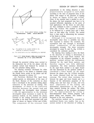 78 DESIGN OF GRAVITY DAMS
perpendicular to the sliding direction is then
proportionately assigned to each plane
according to the ratio of projected areas of the
planes with respect to the direction of loading
as shown on figures 4-23(c) and 4-23(d).
(Note: If the external load is parallel to one of
the planes, the load assignment may have to be
assumed differently depending on the point of
load application.) All the forces on each plane
are then combined to form a resultant on that
plane (fig. 4-23(e)). This resultant is assumed
to be balanced by a normal force and a shear
force on that plane (fig. 4-23(f)). The normal
force is then used in determining the resistance
of the block to sliding.
F i g u r e 4 - 2 1 . F o u r - s i d e d f a i l u r e w e d g e f o r
threedimensional stability analysis.-288-D-2997
(b)
R, = The portlon of the resultant narmal to the
dIrectIon of potent101 movement.
N = The normal load on the face lndlcoted by the subscrtpt.
Figure 4-22. Section through a sliding mass normal to the
intersection line of two planes.-288-D-2998
through the potential sliding mass normal to
the intersection line of the two planes with the
resultant normal load balanced by normals to
the two potential sliding planes.
The shearing resistance developed for either
a single plane or two planes is computed using
the normal forces acting on the planes and the
methods discussed in section 3-5.
(b) Partition Method.-The rigid block
method permits no deformation of the mass of
the block. Because of this restriction no shear
load is developed in the potential sliding planes
transverse to the direction of sliding. The
development of shear in the transverse
direction decreases the normal load and
consequently the developable shear resistance
[ 151, An approximation to the minimum
developable shear resistance is made by the
partition method. In this method the planes
(normal to the sliding direction) are parted
according to the dead load associated with each
plane as shown on figures 4-23(a) and 4-23(b).
T h e c o m p o n e n t o f t h e e x t e r n a l l o a d
A l t h o u g h i t i s r e c o g n i z e d t h a t t h e
developable shear force is probably less than
that required to balance the resultant, the
assumption that this strength is developed
allows computation of the minimum
developable strength. The shear resistance
developed by using N, and Nz (fig. 4-23(f)) is
considered the minimum possible.
The shearing force tending to drive the block
in the direction of sliding is determined as
described for the rigid block method. The
computation of the resistance according to the
partition method utilizes the information
obtained for the rigid block analysis, and
therefore requires very little additional
computation. The shear resistance determined
by the rigid block method is an upper bound
and that determined by the partition method is
considered a lower bound. As the angle
between the planes (see fig. 4-22(a)) increases,
the results obtained from the two methods
converge. The correct shear resistance lies
between the upper and lower bounds and is a
function of the deformation properties of the
sliding mass and host mass of rock, and even
more importantly of the sliding and
deformation characteristics of the joint or
shear material forming the surface. The effect
of these properties on the resistance developed
c a n b e a p p r o x i m a t e d b y u s i n g a
three-dimensional finite element program with
planar sliding zone elements. This method is
discussed in the next subsection.
The partition method can be extended to
multifaced blocks very readily. Just as the
section normal to the direction of sliding is
 