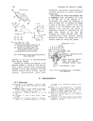 DESIGN OF GRAVITY DAMS
distribution, and permits representation of
treatment necessary to obtain acceptable
displacements.
4-54. Analysis of Stress Concentrations Due
to Bridging.-A stress concentration may occur
in the dam due to the presence of a
low-modulus zone within the foundation as
shown on figure 4-25. To minimize the buildup
of stress in the dam, a portion of the weak
material in the low-modulus zone may be
replaced with concrete. The depth of
replacement required is determined as the
depth when stresses in the dam and
foundation are within allowable limits. The
two-dimensional finite element method,
discussed in sections 4-37 through 4-44, is an
excellent method for solving this problem.
,,-MultIfaced block
SECTION B-B
SECTION C-C
NOTE: Circled numbers refer tc foCeS
Circled letters refer to blocks
R,,= The porttan afthe resultant osslgned to a face
Thesub-subscript mdlcotes the face number
F&=The portion of the resultant normal to the
dlrectlon of patentlol movement of a black.
The sub-subscrlpt refers to the black.
Rn =Resultant external load acting on block A
Figure 4-24. Partition method extended to multifaced
blocks.-288-D-3000
manually; or (4) two- or three-dimensional
finite element methods.
Although the method used depends on the
particular problem, it should be noted that the
finite element method offers considerable
advantage over the other procedures. The finite
element method allows accurate material
property representation, gives stress
,,,.Applied l o a d
g h e r vertical s
region and possible
‘tress
ess
horizontal tension zone
Low-modulus zone
Figure 4-25. Stress distribution near a low-modulus
zone.-288-D-3001
G. BIBLIOGRAPHY
4-5 5. Bibliography
[l] Westergaard, H. M., “Computations of Stresses in Bridge
Slabs Due to Wheel Loads,” Public Roads, vol. II, March
1930, pp. 1-23.
[2] McHenry, Douglas, “A Lattice Analogy for the Solution
of Stress Problems,” Institution of Civil Engineers, Paper
5350, vol. 21, December 1943, pp. 59-82.
[3] Timoshenko, S., “Strength of Materials,” Part I, p. 270,
1956.
[4] Timoshenko, S., “Theory of Elastic Stability,” Chapter
6,196l.
[5] Clough, R. W., “Earthquake Response of Structures,”
Chapter 12 of Earthquake Engineering (R. L. Wiegel,
coordinating editor), Prentice-Hall, Englewood Cliffs,
N.J., 1970.
[6] Chopra, A. K., and Chakrabarti, P., “A Computer
Solution for Earthquake Analysis of Dams,” Report No.
EERC70-5, Earthquake Engineering Research Center,
University of California, Berkeley, Calif., 1970.
[7] Morgan, E. D., and Anderson, H. W., “Stress Analysis
Using Finite Elements,” Report No. SA-1, Bureau of
Reclamation, 1969.
[8] Westergaard, H. M., “Water Pressures on Dams During
Earthquakes,” Transactions, American Society of Civil
Engineers, vol. 98, 1933.
 