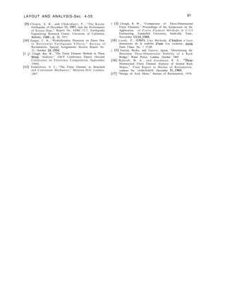 LAYOUT AND ANALYSIS-Sec. 4-55 81
[9] Chopra, A. K., and Chakrabarti, P., “The Koyna
Earthquake of December 11,1967, and the Performance
of Koyna Dam,” Report No. EERC-71-1, Earthquake
Engineering Research Center, University of California,
Berkeley, Calif., p. 28, 1971.
[lo] Zanger, C. N., “Hydrodynamic Pressures on Dams Due
t o H o r i z o n t a l E a r t h q u a k e E f f e c t s , ” B u r e a u o f
Reclamation, Special Assignments Section Report No.
21, October is,-1950. -
I1 11 Cloueh. Rav W.. “The Finite Element Method in Plane
. a
Stresi ‘Analysis;” ASCE Conference Papers (Second
Conference on Electronic Computation, September
1960).
[12] Zienkiewicz, 0. C., “The Finite Element in Structural
and Continuum Mechanics,” McGraw-Hill, London,
1967.
[ 131 Clough, R. W., “Comparison of Three-Dimensional
Finite Elements,” Proceedings of the Symposium on the
Application of Finite Element Methods in Civil
Eneineering, Vanderbilt University, Nashville, Tenn.,
November 13-14,1969.
[14] Londe, P., (1965), Une Methode d’Analyze o’trois
dimensions de la stabilite d’une rive rocheme, Annls
Ponts Chaus. No. 1 37-60.
[ 151 Guzina, Bosko, and Tucovic, Ignjat, “Determining the
Minimum Three-Dimensional Stability of a Rock
Wedge,” Water Power, London, October 1969.
[16] M a h t a b , M . A . , a n d G o o d m a n , R . E . , “Three-
Dimensional Finite Element Analysis of Jointed Rock
Slopes,” Final Report to Bureau of Reclamation,
contract No. 14-06-D-6639, December 31,1969.
[17] “Design of Arch Dams,” Bureau of Reclamation, 1976.
 