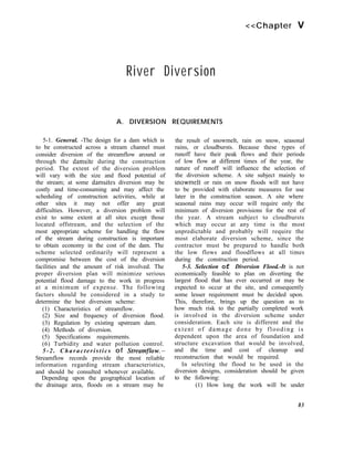 <<Chapter V
River Diversion
A. DIVERSION REQUIREMENTS
5-1. General. -The design for a dam which is
to be constructed across a stream channel must
consider diversion of the streamflow around or
through the damsite during the construction
period. The extent of the diversion problem
will vary with the size and flood potential of
the stream; at some damsites diversion may be
costly and time-consuming and may affect the
scheduling of construction activities, while at
other sites it may not offer any great
difficulties. However, a diversion problem will
exist to some extent at all sites except those
located offstream, and the selection of the
most appropriate scheme for handling the flow
of the stream during construction is important
to obtain economy in the cost of the dam. The
scheme selected ordinarily will represent a
compromise between the cost of the diversion
facilities and the amount of risk involved. The
proper diversion plan will minimize serious
potential flood damage to the work in progress
at a minimum of expense. The following
factors should be considered in a study to
determine the best diversion scheme:
(1) Characteristics of streamflow.
(2) Size and frequency of diversion flood.
(3) Regulation by existing upstream dam.
(4) Methods of diversion.
(5) Specifications requirements.
(6) Turbidity and water pollution control.
5-2. Characteristics of Streamflow.-
Streamflow records provide the most reliable
information regarding stream characteristics,
and should be consulted whenever available.
Depending upon the geographical location of
the drainage area, floods on a stream may be
the result of snowmelt, rain on snow, seasonal
rains, or cloudbursts. Because these types of
runoff have their peak flows and their periods
of low flow at different times of the year, the
nature of runoff will influence the selection of
the diversion scheme. A site subject mainly to
snowmelt or rain on snow floods will not have
to be provided with elaborate measures for use
later in the construction season. A site where
seasonal rains may occur will require only the
minimum of diversion provisions for the rest of
the year. A stream subject to cloudbursts
which may occur at any time is the most
unpredictable and probably will require the
most elaborate diversion scheme, since the
contractor must be prepared to handle both
the low flows and floodflows at all times
during the construction period.
5-3. Selection of Diversion Flood.-It is not
economically feasible to plan on diverting the
largest flood that has ever occurred or may be
expected to occur at the site, and consequently
some lesser requirement must be decided upon.
This, therefore, brings up the question as to
how much risk to the partially completed work
is involved in the diversion scheme under
consideration. Each site is different and the
extent of damage done by flooding is
dependent upon the area of foundation and
structure excavation that would be involved,
and the time and cost of cleanup and
reconstruction that would be required.
In selecting the flood to be used in the
diversion designs, consideration should be given
to the following:
(1) How long the work will be under
83
 