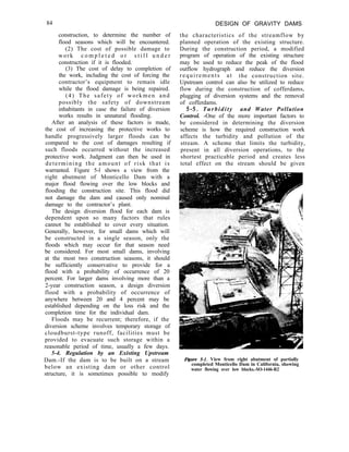 84 DESIGN OF GRAVITY DAMS
construction, to determine the number of
flood seasons which will be encountered.
(2) The cost of possible damage to
work c o m p l e t e d o r s t i l l u n d e r
construction if it is flooded.
(3) The cost of delay to completion of
the work, including the cost of forcing the
contractor’s equipment to remain idle
while the flood damage is being repaired.
(4) The safety of workmen and
possibly the safety of downstream
inhabitants in case the failure of diversion
works results in unnatural flooding.
After an analysis of these factors is made,
the cost of increasing the protective works to
handle progressively larger floods can be
compared to the cost of damages resulting if
such floods occurred without the increased
protective work. Judgment can then be used in
determining the amount of risk that is
warranted. Figure 5-l shows a view from the
right abutment of Monticello Dam with a
major flood flowing over the low blocks and
flooding the construction site. This flood did
not damage the dam and caused only nominal
damage to the contractor’s plant.
The design diversion flood for each dam is
dependent upon so many factors that rules
cannot be established to cover every situation.
Generally, however, for small dams which will
be constructed in a single season, only the
floods which may occur for that season need
be considered. For most small dams, involving
at the most two construction seasons, it should
be sufficiently conservative to provide for a
flood with a probability of occurrence of 20
percent. For larger dams involving more than a
2-year construction season, a design diversion
flood with a probability of occurrence of
anywhere between 20 and 4 percent may be
established depending on the loss risk and the
completion time for the individual dam.
Floods may be recurrent; therefore, if the
diversion scheme involves temporary storage of
cloudburst-type runoff, facilities must be
provided to evacuate such storage within a
reasonable period of time, usually a few days.
5-4. Regulation by an Existing Upstream
Dam.-If the dam is to be built on a stream
below an existing dam or other control
structure, it is sometimes possible to modify
the characteristics of the streamflow by
planned operation of the existing structure.
During the construction period, a modified
program of operation of the existing structure
may be used to reduce the peak of the flood
outflow hydrograph and reduce the diversion
requirements at the construction site.
Upstream control can also be utilized to reduce
flow during the construction of cofferdams,
plugging of diversion systems and the removal
of cofferdams.
S-5. Turbidity and Water Pollution
Control. -One of the more important factors to
be considered in determining the diversion
scheme is how the required construction work
affects the turbidity and pollution of the
stream. A scheme that limits the turbidity,
present in all diversion operations, to the
shortest practicable period and creates less
total effect on the stream should be given
Figure 5-I. View from right abutment of partially
completed Monticello Dam in California, showing
water flowing over low blocks.-SO-1446-R2
 