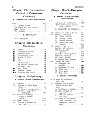 XII CONTENTS
Chapter VII-Temperature Chapter IX-Spillways-
Control of Concrete-
Continued
E. CONSTRUCTION OPERATIONS-Continued
Section Page
7-27. Openings in dam . . . . . 134
7-28. Forms and form removal . . . 134
7-29. Curing . . . . . . . . . 135
7-30. Insulation . . . . . . , . 135
F. BIBLIOGRAPHY
7-3 1. Bibliography . . . . . . . 13 5
Chapter VIII-Joints in
8-l.
8-2.
8-3.
8-4.
8-5.
8-6.
8-7.
8-8.
8-9.
8-10.
Structures
Purpose . . . . . . .
Contraction joints . . .
Expansion joints . . . .
Construction joints . . .
Spacing of joints . . . .
Keys . . . . . . . .
Seals . . . . . . . .
(a) Metal seals
(b) Polyvinyl chloride seals
(c) Other seals . . . .
Joint drains . . . . .
Grouting systems . . .
Grouting operations . .
. . 137
. . 137
. . 138
. . 138
. . 138
. . 141
. . 143
. . 143
. . 143
. . 143
. . 145
. . 145
. . 146
Chapter IX-Spillways
A. GENERAL DESIGN CONSIDERATIONS
9-l. Function . . . . . . . . 149
9-2. Selection of inflow design
flood . . . . . . . . . 149
(a) General considerations . . 149
(b) Inflow design flood
hydrograph . . . . . 1.51
9-3 Relation of surcharge
storage to spillway
capacity . . . . . . . . 151
9-4. Flood routing . . . . . . . 15 1
9-5. Selection of spillway size
and type . . . . . . . . 154
Continued
A. GENERAL DESIGN CONSlDERA-
TIONS-Continued
Section Page
(a) General considerations . . 154
(b) Combined service and aux-
iliary spillways . . . . 156
B. DESCRIPTION OF SPILLWAYS
9-6. Selection of spillway layout . . 156
9-7. Spillway components . . . . 157
(a) Control structure . . . . 157
(b) Discharge channel . . . . 157
(c) Terminal structure . . . 158
(d) Entrance and outlet
channels . . . ...158
9-8. Spillway types . . . . . . 159
Free fall spillways . . . . 159
Ogee (overflow)
spillways . . . . . . 159
Side channel spillways . . 160
Chute spillways . . . . 160
Tunnel spillways . . . . 161
Morning glory spillways . . 161
9-9. Controls for crests . . .
(a) Flashboards and
stoplogs . . . . .
(b) Rectangular lift gates
(c) Radial gates . . . .
(d) Drum gates . . . .
(e) Ring gates . . . .
C. CONTROL STRUCTURES
. 162
. 163
. 163
. 164
. 164
. 164
9- 10. Shape for uncontrolled
ogce crest . . . . . . . . 164
9-l 1. Discharge over an uncon-
trolled overflow ogee
crest 165
(a) Coefficient of discharge : : 165
(b) Effect of depth of
approach
(c) Effect of upstream ’ ’ ’ ’
168
face slope
(d) Effect of downstream ’ . ’
169
apron interference and
downstream submer-
gence . . , . . . . 169
 