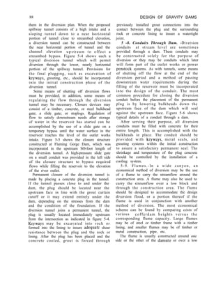 88 DESIGN OF GRAVITY DAMS
them in the diversion plan. When the proposed
spillway tunnel consists of a high intake and a
sloping tunnel down to a near horizontal
portion of tunnel close to streambed elevation,
a diversion tunnel can be constructed between
the near horizontal portion of tunnel and the
channel elevation upstream to effect a
streambed bypass. Figure 5-4 shows such a
typical diversion tunnel which will permit
diversion through the lower, nearly horizontal
portion of the spillway tunnel. Provisions for
the final plugging, such as excavation of
keyways, grouting, etc., should be incorporated
into the initial construction phase of the
diversion tunnel.
Some means of shutting off diversion flows
must be provided; in addition, some means of
regulating the flow through the diversion
tunnel may be necessary. Closure devices may
consist of a timber, concrete, or steel bulkhead
gate; a slide gate; or stoplogs. Regulation of
flow to satisfy downstream needs after storage
of water in the reservoir has started can be
accomplished by the use of a slide gate on a
temporary bypass until the water surface in the
reservoir reaches the level of the outlet works
intake. Figure 5-5 shows the closure structure
constructed at Flaming Gorge Dam, which was
incorporated in the upstream SO-foot length of
the diversion tunnel. A high-pressure slide gate
on a small conduit was provided in the left side
of the closure structure to bypass required
flows while filling the reservoir to the elevation
of the river outlet.
Permanent closure of the diversion tunnel is
made by placing a concrete plug in the tunnel.
If the tunnel passes close to and under the
dam, the plug should be located near the
upstream face in line with the grout curtain
cutoff or it may extend entirely under the
dam, depending on the stresses from the dam
and the condition of the foundation. If the
diversion tunnel joins a permanent tunnel, the
plug is usually located immediately upstream
from the intersection as indicated in figure 5-4.
Keyways may be excavated into rock or
formed into the lining to insure adequate shear
resistance between the plug and the rock or
lining. After the plug has been placed and the
concrete cooled, grout is forced through
previously installed grout connections into the
contact between the plug and the surrounding
rock or concrete lining to insure a watertight
joint.
5 -8. Conduits Through Dam. -Diversion
conduits at stream level are sometimes
provided through a dam. These conduits may
be constructed solely for the purpose of
diversion or they may be conduits which later
will form part of the outlet works or power
penstock systems. As with tunnels, some means
of shutting off the flow at the end of the
diversion period and a method of passing
downstream water requirements during the
filling of the reservoir must be incorporated
into the design of the conduit. The most
common procedure for closing the diversion
conduit before the placement of the permanent
plug is by lowering bulkheads down the
upstream face of the dam which will seal
against the upstream face. Figure 5-6 shows
typical details of a conduit through a dam.
After serving their purpose, all diversion
conduits must be filled with concrete for their
entire length. This is accomplished with the
bulkheads in place. The conduit should be
provided with keyways, metal seals, and
grouting systems within the initial construction
to assure a satisfactory permanent seal. The
shrinkage and temperature of the plug concrete
should be controlled by the installation of a
cooling system.
5-9. Flumes.-In a wide canyon, an
economical method of diversion may be the use
of a flume to carry the streamflow around the
construction area. A flume may also be used to
carry the streamflow over a low block and
through the construction area. The flume
should be designed to accommodate the design
diversion flood, or a portion thereof if the
flume is used in conjunction with another
method of diversion. The most economical
scheme can be found by comparing costs of
various cofferdam heights versus the
corresponding flume capacity. Large flumes
may be of steel or timber frame with a timber
lining, and smaller flumes may be of timber or
metal construction, pipe, etc.
The flume is usually constructed around one
side or the other of the damsite or over a low
 
