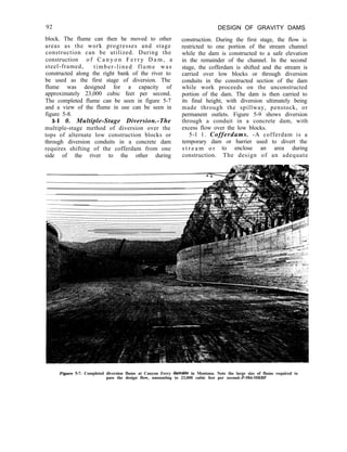 92
block. The flume can then be moved to other
areas as the work progresses and stage
construction can be utilized. During the
construction o f C a n y o n F e r r y D a m , a
steel-framed, timber-lined flume was
constructed along the right bank of the river to
be used as the first stage of diversion. The
flume was designed for a capacity of
approximately 23,000 cubic feet per second.
The completed flume can be seen in figure 5-7
and a view of the flume in use can be seen in
figure 5-8.
5-l 0. Multiple-Stage Diversion.-The
multiple-stage method of diversion over the
tops of alternate low construction blocks or
through diversion conduits in a concrete dam
requires shifting of the cofferdam from one
side of the river to the other during
DESIGN OF GRAVITY DAMS
construction. During the first stage, the flow is
restricted to one portion of the stream channel
while the dam is constructed to a safe elevation
in the remainder of the channel. In the second
stage, the cofferdam is shifted and the stream is
carried over low blocks or through diversion
conduits in the constructed section of the dam
while work proceeds on the unconstructed
portion of the dam. The dam is then carried to
its final height, with diversion ultimately being
made through the spillway, penstock, or
permanent outlets. Figure 5-9 shows diversion
through a conduit in a concrete dam, with
excess flow over the low blocks.
5-l 1. Cofferdams. -A cofferdam is a
temporary dam or barrier used to divert the
s t r e a m o r to enclose an area during
construction. The design of an adequate
Figure 5-7. Completed diversion flume at Canyon Ferry damsite in Montana. Note the large size of flume required to
pass the design flow, amounting to 23,000 cubic feet per second.-P-584-MRBP
 