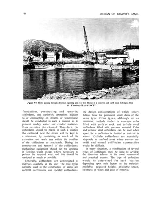 94 DESIGN OF GRAVITY DAMS
Figwe 5-9. Flows passing through diversion opening and over low blocks of a concrete and earth dam (Olympus Dam
in Colorado).-EPA-PS-330CBT
foundations, constructing and removing
cofferdams, and earthwork operations adjacent
to or encroaching on streams or watercourses
should be conducted in such a manner as to
prevent muddy water and eroded materials
from entering the channel. Therefore, the
cofferdams should be placed in such a location
that earthwork near the stream will be kept to
a minimum, by containing as much of the
excavation and work area within the confines
of the cofferdams as practicable. During the
construction and removal of the cofferdams,
mechanized equipment should not be operated
in flowing water except where necessary to
perform the required work, and this should be
restricted as much as possible.
Generally, cofferdams are constructed of
materials available at the site. The two types
normally used in the construction of dams are
earthfill cofferdams and rockfill cofferdams,
the design considerations of which closely
follow those for permanent small dams of the
same type. Other types, although not as
common, include timber or concrete cribs
filled with earth or rock, and cellular steel
cofferdams filled with pervious material. Cribs
and cellular steel cofferdams can be used when
space for a cofferdam is limited or material is
scarce. Cellular cofferdams are especially
adaptable to confined areas where currents are
swift and normal cofferdam construction
would be difficult.
In many situations, a combination of several
types of cofferdams may be used to develop
the diversion scheme in the most economical
and practical manner. The type of cofferdam
would be determined for each location
depending upon such factors as the materials
available, required height, available space,
swiftness of water, and ease of removal.
 