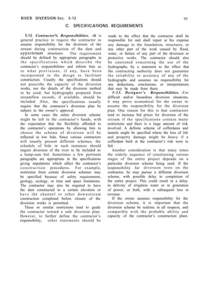 RIVER DIVERSION-Sec. 5-12
C. SPECIFICATIONS REQUIREMENTS
95
5-12. Contractor% Responsibilities. -It is
general practice to require the contractor to
assume responsibility for the diversion of the
stream during construction of the dam and
appurtenant structures. The requirement
should be defined by appropriate paragraphs in
the specifications which describe the
contractor’s responsibilities and inform him as
to what provisions, if any, have been
incorporated in the design to facilitate
construction. Usually the specifications should
not prescribe the capacity of the diversion
works, nor the details of the diversion method
to be used; but hydrographs prepared from
streamflow records, if available, should be
included. Also, the specifications usually
require that the contractor’s diversion plan be
subject to the owner’s approval.
In some cases the entire diversion scheme
might be left in the contractor’s hands, with
the expectation that the flexibility afforded to
the contractor’s operations by allowing him to
choose the scheme of diversion will be
reflected in low bids. Since various contractors
will usually present different schemes, the
schedule of bids in such instances should
require diversion of the river to be included as
a lump-sum bid. Sometimes a few pertinent
paragraphs are appropriate in the specifications
giving stipulations which affect the contractor’s
construction procedures. For example,
restriction from certain diversion schemes may
be specified because of safety requirements,
geology, ecology, or time and space limitations.
The contractor may also be required to have
the dam constructed to a certain elevation or
have the channel or other downstream
construction completed before closure of the
diversion works is permitted.
These or similar restrictions tend to guide
the contractor toward a safe diversion plan.
However, to further define the contractor’s
responsibility, other statements should be
made to the effect that the contractor shall be
responsible for and shall repair at his expense
any damage to the foundation, structures, or
any other part of the work caused by flood,
water, or failure of any part of the diversion or
protective works. The contractor should also
be cautioned concerning the use of the
hydrographs, by a statement to the effect that
the contracting authority does not guarantee
the reliability or accuracy of any of the
hydrographs and assumes no responsibility for
any deductions, conclusions, or interpretations
that may be made from them.
5-13. Designer’s Responsibilities. -For
difficult and/or hazardous diversion situations,
it may prove economical for the owner to
assume the responsibility for the diversion
plan. One reason for this is that contractors
tend to increase bid prices for diversion of the
stream if the specifications contain many
restrictions and there is a large amount of risk
involved. A definite scheme of cofferdams and
tunnels might be specified where the loss of life
and property damage might be heavy if a
cofferdam built at the contractor’s risk were to
fail.
Another consideration is that many times
the orderly sequence of constructing various
stages of the entire project depends on a
particular diversion scheme being used. If the
responsibility for diversion rests on the
contractor, he may pursue a different diversion
scheme, with possible delay to completion of
the entire project. This could result in a delay
in delivery of irrigation water or in generation
of power, or both, with a subsequent loss in
revenue.
If the owner assumes responsibility for the
diversion scheme, it is important that the
diversion scheme be realistic in all respects, and
compatible with the probable ability and
capacity of the contractor’s construction plant.
 