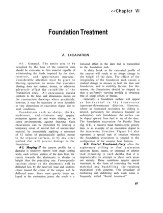 <<Chapter VI
Foundation Treatment
A. EXCAVATION
6-l . General. -The entire area to be
occupied by the base of the concrete dam
should be excavated to firm material capable of
withstanding the loads imposed by the dam,
reservoir, and appurtenant structures.
Considerable attention must be given to
blasting operations to assure that excessive
blasting does not shatter, loosen, or otherwise
adversely affect the suitability of the
foundation rock. All excavations should
conform to the lines and dimensions shown on
the construction drawings where practicable;
however, it may be necessary or even desirable
to vary dimensions or excavation slopes due to
local conditions.
Foundations such as shales, chalks,
mudstones, and siltstones may require
protection against air and water slaking, or in
some environments, against freezing. Such
excavations can be protected by leaving a
temporary cover of several feet of unexcavated
material, by immediately applying a minimum
of 12 inches of pneumatically applied mortar
to the exposed surfaces, or by any other
method that will prevent damage to the
foundation.
6-2. Shaping.-If the canyon profile for a
damsite is relatively narrow with steep sloping
walls, each vertical section of the dam from the
center towards the abutments is shorter in
height than the preceding one. Consequently
sections closer to the abutments will be
deflected less by the reservoir load and sections
closer toward the center of the canyon will be
deflected more. Since most gravity dams are
keyed at the contraction joints, the result is a
torsional effect in the dam that is transmitted
to the foundation rock.
A sharp break in the excavated profile of
the canyon will result in an abrupt change in
the height of the dam. The effect of the
irregularity of the foundation rock causes a
marked change in stresses in both the dam and
foundation, and in stability factors. For this
reason, the foundation should be shaped so
that a uniformly varying profile is obtained
free of sharp offsets or breaks.
Generally, a foundation surface will appear
a s h o r i z o n t a l i n t h e t r a n s v e r s e
(upstream-downstream) direction. However,
where an increased resistance to sliding is
desired, particularly for structures founded on
sedimentary rock foundations, the surface can
be sloped upward from heel to toe of the dam.
The foundation excavation for Pueblo Dam
(fig. 6-l), a massive head buttress-type gravity
dam, is an example of an excavation sloped in
the transverse direction. Figure 6-l also
represents a special type of situation wherein
the foundation excavation is shaped to the
configuration of the massive head buttress.
6-3. Dental Treatment.-Very often the
exploratory drilling or final excavation
uncovers faults, seams, or shattered or inferior
rock extending to such depths that it is
impracticable to attempt to clear such areas
out entirely. These conditions require special
treatment in the form of removing the weak
material and backfilling the resulting
excavations with concrete. This procedure of
reinforcing and stabilizing such weak zones is
frequently called “dental treatment.”
97
 