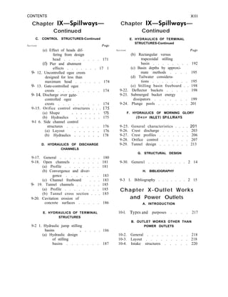 CONTENTS
Chapter IX-Spillways-
Continued
C. CONTROL STRUCTURES-Continued
Section Page
(e) Effect of heads dif-
fering from design
head . . . . . . . . 171
(f) Pier and abutment
effects . . . . . . . 17 1
9- 12. Uncontrolled ogee crests
designed for less than
maximum head . . . . . . 174
9- 13. Gate-controlled ogee
crests . . . . . . . . . 174
9- 14. Discharge over gate-
controlled ogee
crests . . . . . . . . . 174
9-15. Orifice control structures . . . 17.5
(a) Shape 175
(b) Hydraulics * : : : : : : 175
9-l 6. Side channel control
structures . . . . . . . 176
(a) Layout 176
(b) Hydraulics : : : : : : 178
D. HYDRAULICS OF DISCHARGE
CHANNELS
9-17. General . . . . . . . . . 180
9-18. Open channels . . . . . . 181
(a) Profile . . . . . . . . 181
(b) Convergence and diver-
gence . . . . . . . 183
(c) Channel freeboard . . . 183
9- 19. Tunnel channels . . . . . . 185
(a) Profile . . . . . . . . 185
(b) Tunnel cross section . . . 185
9-20. Cavitation erosion of
concrete surfaces . . . . . 186
E. HYDRAULICS OF TERMINAL
STRUCTURES
9-2 1. Hydraulic jump stilling
basins
(a) Hydraulic design ’
. . . . 186
of stilling
basins . . . . . . . 187
XIII
Chapter IX-Spillways-
Continued
E. HYDRAULICS OF TERMINAL
STRUCTURES-Continued
Section Page
(b) Rectangular versus
trapezoidal stilling
basin . . . . . . . . 192
(c) Basin depths by approxi-
mate methods . . . . 195
(d) Tailwater considera-
tions . . . . . . . . 195
(e) Stilling basin freeboard . . 198
9-22. Deflector buckets . . . . . 198
9-23. Submerged bucket energy
dissipators . . . . . . . 199
9-24. Plunge pools . . . . . . . 201
F. HYDRAULICS OF MORNING GLORY
( D R O P INLET) SPILLWAYS
9-25. General characteristics . . . . 201
9-26. Crest discharge . . . . . . 203
9-27. Crest profiles . . . . . . . 206
9-28. Orifice control . . . . . . 207
9-29. Tunnel design . . . . . . . 213
G. STRUCTURAL DESIGN
9-30. Genera1 . . . . . . . . . 2 14
H. BIBLIOGRAPHY
9-3 1. Bibliography . . . . . . . 2 15
Chapter X-Outlet Works
and Power Outlets
A. INTRODUCTION
10-l. Typesand purposes . . . . 217
B. OUTLET WORKS OTHER THAN
POWER OUTLETS
10-2. General . . . . . . . . . 218
10-3. Layout . . . . . . . . . 218
10-4. Intake structures . . . . . 220
 