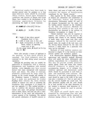 100 DESIGN OF GRAVITY DAMS
Theoretical studies have been made to
develop general rules for guidance as to how
deep transverse seams should be excavated.
These studies, based upon foundation
conditions and stresses at Shasta and Friant
Dams, have resulted in the development of the
following a p p r o x i m a t e f o r m u l a s f o r
determining the depth of dental treatment:
d = 0.002 bH + 5 for H 1 150 feet
d = 0.3 b + 5 for H < 150 feet
where :
H = height of dam above general
foundation level in feet,
b = width of weak zone in feet, and
d = depth of excavation of weak zone
below surface of adjoining
sound rock in feet.
(In clay gouge seams, d should not be less
than 0.1 H.)
These rules provide a means of approach to
the question o f h o w m u c h s h o u l d b e
excavated, but final judgment must be
exercised in the field during actual excavation
operations.
Although the preceding rules are suitable for
application to foundations with a relatively
homogeneous rock foundation with nominal
faulting, some damsites may have several
distinct rock types interspersed with numerous
faults and shears. The effect of rock-type
anomalies complicated by large zones of
faulting on the overall strength and stability of
the foundation requires a definitive analysis.
Such a study was performed for Coulee
Forebay Dam wherein the finite element
method of analysis was used in evaluating the
foundation. (See subchapter E of chapter IV
and also appendix C.) This method provides a
way to combine the physical properties of
various rock types, and geologic discontinuities
such as faults, shears, and joint sets into a value
representative of the stress and deformation in
a given segment of the foundation. The method
also permits substitution of backfill concrete in
faults, shears, and zones of weak rock, and thus
evaluates the degree of beneficiation
contributed by the “dental concrete.”
Data required for the finite element method
of analysis are: dimensions and composition of
t h e l i t h o l o g i c b o d i e s a n d g e o l o g i c
discontinuities, deformation moduli for each of
the elements incorporated into the study, and
the loading pattern imposed on the foundation
by the dam and reservoir. Methods for
obtaining data related to the rock and
discontinuities are discussed in the sections on
foundation investigations in chapter II.
“Dental treatment” may also be required to
improve the stability of rock masses. By
inputting data related to the shearing strength
of faults, shear, joints, intact rock, pore water
pressures induced by the reservoir and/or
ground water, the weight of the rock mass, and
the driving forces induced by the dam and
reservoir, a safety factor for a particular rock
mass can be calculated.
Methods of rock stability analysis are
discussed in chapter IV in the sections on finite
element method and foundation analysis.
6-4. Protection Against Piping.-The
approximate and analytical methods discussed
above will satisfy the stress, deformation, and
stability requirements for a foundation, but
they may not provide suitable protection
against piping. Faults and seams may contain
material conducive to piping and its
accompanying dangers, so to mitigate this
condition upstream and downstream cutoff
shafts should be excavated in each fault or
seam and backfilled with concrete. The
dimension of the shaft perpendicular to the
seam should be equal to the width of the weak
zone plus a minimum of 1 foot on each end to
key the concrete backfill into sound rock. The
shaft dimension parallel with the seam should
be at least one-half of the other dimension. In
any instance a minimum shaft dimension of 5
feet each way should be used to provide
working space.
The depth of cutoff shafts may be
computed by constructing flow nets and
computing the cutoff depths required to
eliminate piping effects, or by the methods
 