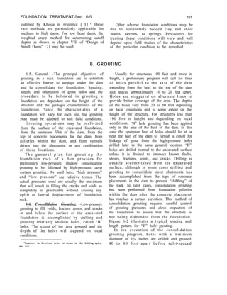 FOUNDATION TREATMENT-Sec. 6-5 101
outlined by Khosla in reference [ 11.’ These
two methods are particularly applicable for
Other adverse foundation conditions may be
medium to high dams. For low head dams, the
due to horizontally bedded clay and shale
seams, caverns, or springs. Procedures for
weighted creep method for determining cutoff
depths as shown in chapter VIII of “Design of
treating these conditions will vary and will
depend upon field studies of the characteristics
Small Dams” [2] may be used. of the particular condition to be remedied.
B. GROUTING
6-5. General. -The principal objectives of
grouting in a rock foundation are to establish
an effective barrier to seepage under the dam
and to consolidate the foundation. Spacing,
length, and orientation of grout holes and the
procedure to be followed in grouting a
foundation are dependent on the height of the
structure and the geologic characteristics of the
foundation. Since the characteristics of a
foundation will vary for each site, the grouting
plan must be adapted to suit field conditions.
Grouting operations may be performed
from the surface of the excavated foundation,
from the upstream fillet of the dam, from the
top of concrete placements for the dam, from
galleries within the dam, and from tunnels
driven into the abutments, or any combination
of these locations.
T h e g e n e r a l p l a n f o r g r o u t i n g t h e
foundation rock of a dam provides for
preliminary low-pressure, shallow consolidation
grouting to be followed by high-pressure, deep
curtain grouting. As used here, “high pressure”
and “low pressure” are relative terms. The
actual pressures used are usually the maximum
that will result in filling the cracks and voids as
completely as practicable without causing any
uplift or lateral displacement of foundation
rock.
6-6. Consolidation Grouting. -Low-pressure
grouting to fill voids, fracture zones, and cracks
at and below the surface of the excavated
foundation is accomplished by drilling and
grouting relatively shallow holes, called “B”
holes. The extent of the area grouted and the
depth of the holes will depend on local
conditions.
‘Numbers in brackets refer to items in the bibliography,
sec. 6-9.
Usually for structures 100 feet and more in
height, a preliminary program will call for lines
of holes parallel to the axis of the dam
extending from the heel to the toe of the dam
and spaced approximately 10 to 20 feet apart.
Holes are staggered on alternate lines to
provide better coverage of the area. The depths
of the holes vary from 20 to 50 feet depending
on local conditions and to some extent on the
height of the structure. For structures less than
100 feet in height and depending on local
conditions, “B” hole grouting has been applied
only in the area of the heel of the dam. In this
case the upstream line of holes should lie at or
near the heel of the dam to furnish a cutoff for
leakage of grout from the high-pressure holes
drilled later in the same general location. “B”
holes are drilled normal to the excavated surface
unless it is desired to intersect known faults,
shears, fractures, joints, and cracks. Drilling is
usually accomplished from the excavated
surface, although in some cases drilling and
grouting to consolidate steep abutments has
been accomplished from the tops of concrete
placements in the dam to prevent “slabbing” of
the rock. In rarer cases, consolidation grouting
has been performed from foundation galleries
within the dam after the concrete placement
has reached a certain elevation. This method of
consolidation grouting requires careful control
of grouting pressures and close inspection of
the foundation to assure that the structure is
not being disbonded from the foundation.
Figure 6-2 illustrates a typical spacing and
length pattern for “B” hole grouting.
In the execution of the consolidation
grouting program, holes with a minimum
diameter of 1% inches are drilled and grouted
40 to 80 feet apart before split-spaced
 