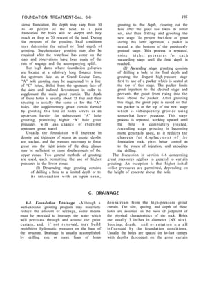 FOUNDATION TREATMENT-Sec. 6-8
dense foundation, the depth may vary from 30
to 40 percent of the head. In a poor
foundation the holes will be deeper and may
reach as deep as 70 percent of the head. During
the progress of the grouting, local conditions
may determine the actual or final depth of
grouting. Supplementary grouting may also be
required after the waterload has come on the
dam and observations have been made of the
rate of seepage and the accompanying uplift.
For high dams where foundation galleries
are located at a relatively long distance from
the upstream face, as at Grand Coulee Dam,
“A” hole grouting may be augmented by a line
of “C” holes, drilled from the upstream face of
the dam and inclined downstream in order to
supplement the main grout curtain. The depth
of these holes is usually about 75 feet and their
spacing is usually the same as for the “A”
holes. The supplementary grout curtain formed
by grouting this line of holes serves as an
upstream barrier for subsequent “A” hole
grouting, permitting higher “A” hole grout
pressures with less chance of excessive
upstream grout travel.
Usually the foundation will increase in
density and tightness of seams as greater depths
are reached, and the pressure necessary to force
grout into the tight joints of the deep planes
may be sufficient to cause displacements of the
upper zones. Two general methods of grouting
are used, each permitting the use of higher
pressures in the lower zones.
(I) Descending stage grouting consists
of drilling a hole to a limited depth or to
its intersection with an open seam,
105
grouting to that depth, cleaning out the
hole after the grout has taken its initial
set, and then drilling and grouting the
next stage. To prevent backflow of grout
during this latter operation, a packer is
seated at the bottom of the previously
grouted stage. This process is repeated,
using higher pressures for each
succeeding stage until the final depth is
reached.
(2) Ascending stage grouting consists
of drilling a hole to its final depth and
grouting the deepest high-pressure stage
first by use of a packer which is seated at
the top of this stage. The packer limits
grout injection to the desired stage and
prevents the grout from rising into the
hole above the packer. After grouting
this stage, the grout pipe is raised so that
the packer is at the top of the next stage
which is subsequently grouted using
somewhat lower pressure. This stage
process is repeated, working upward until
the hole is completely grouted.
Ascending stage grouting is becoming
more generally used, as it reduces the
chances for displacement of the
foundation rock, gives better control as
to the zones of injection, and expedites
the drilling.
The discussion in section 6-6 concerning
grout pressures applies in general to curtain
grouting. An exception is that higher initial
collar pressures are permitted, depending on
the height of concrete above the hole.
C. DRAINAGE
6-8. Foundation Drainage. -Although a
well-executed grouting program may materially
reduce the amount of seepage, some means
must be provided to intercept the water which
will percolate through and around the grout
curtain, and, if not removed, may build
prohibitive hydrostatic pressures on the base of
the structure. Drainage is usually accomplished
by drilling one or more lines of holes
downstream from the high-pressure grout
curtain. The size, spacing, and depth of these
holes are assumed on the basis of judgment of
the physical characteristics of the rock. Holes
are usually 3 inches in diameter (NX size).
Spacing, depth, and orientation are all
influenced by the foundation conditions.
Usually the holes are spaced on lo-foot centers
with depths dependent on the grout curtain
 