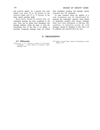 106 DESIGN OF GRAVITY DAMS
and reservoir depths. As a general rule, hole
depths vary from 20 to 40 percent of the
reservoir depth and 35 to 75 percent of the
deep curtain grouting depth.
Drain holes should be drilled after all
foundation grouting has been completed in the
area. They can be drilled from foundation and
drainage galleries within the dam, or from the
downstream face of the dam if no gallery is
provided. Frequently drainage holes are drilled
from foundation grouting and drainage tunnels
excavated into the abutments.
In some instances where the stability of a
rock foundation may be beneficiated by
reducing the hydrostatic pressure along planes
of potentially unstable rock masses, drainage
holes have been introduced to alleviate this
condition. A collection system for such
drainages should be designed so that flows can
be gathered and removed from the area.
D. BIBLIOGRAPHY
6-9. Bibliography.
[l] K h o s l a , A . N . , “ D e s i g n o f D a m s o n P e r m e a b l e
Foundations,” Central Board of Irrigation, India,
September 1936.
[ 21 “Design of Small Dams,” Bureau of Reclamation, second
edition, 1973.
 