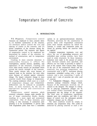 <<Chapter VII
Temperature Control of Concrete
A. INTRODUCTION
7-l. Purposes. -Temperature control
measures are employed in mass concrete dams
to (1) facilitate construction of the structure,
(2) minimize and/or control the size and
spacing of cracks in the concrete, and (3)
permit completion of the structure during the
construction period. The measures and degree
of temperature control to be employed are
determined by studies of the structure, its
method of construction, and its temperature
environment.
Cracking in mass concrete structures is
u n d e s i r a b l e b e c a u s e i t a f f e c t s t h e
watertightness, internal stresses, durability, and
appearance of the structures. Cracking will
occur when tensile stresses are developed which
exceed the tensile strength of the concrete.
These tensile stresses may occur because of
imposed loads on the structure, but more often
occur because of restraint against volumetric
change. The largest volumetric change in mass
concrete results from change in temperature.
The cracking tendencies which occur as a result
of temperature changes and temperature
differentials can be reduced to acceptable
levels, in most instances, by the use of
a p p r o p r i a t e d e s i g n a n d c o n s t r u c t i o n
procedures.
Temperature control measures which
minimize volumetric changes make possible the
use of larger construction blocks, thereby
resulting in a more rapid and economical
construction. One of these measures, post
cooling, is also necessary if contraction joint
grouting is to be accomplished. A gravity dam
with longitudinal joints must have a monolithic
section in an upstream-downstream direction.
Therefore, provision for the construction of
gravity dams with longitudinal contraction
joints must include measures by which the
concrete is cooled and contraction joints are
closed by grouting before the reservoir loads
are applied.
Complete temperature treatments, over and
above the use of precooling measures and
embedded pipe cooling systems, have been
used in some structures. In these instances,
reductions were made in the amount of cement
used, low-heat cements were specified, and
effective use was made of pozzolan to replace a
part of the cement. Glen Canyon Dam, because
of the size of the construction blocks and the
relatively low grouting temperature, was
constructed with a 50’ F. maximum placing
temperature, embedded cooling coils, a type II
cement, and a mix containing 2 sacks of
cement and 1 sack of pozzolan per cubic yard
of concrete.
7-2. Volumetric Changes. -Mass concrete
structures undergo volumetric changes which,
because of the dimensions involved, are of
concern to the designer. The changes in volume
due to early-age temperature changes can be
con trolled within reasonable limits and
incorporated into the design of the structure.
The final state of temperature equilibrium
depends upon site conditions, and little if any
degree of control over the subsequent periodic
volumetric changes can be effected.
The ideal condition would be simply to
eliminate any temperature drop. This could be
achieved by placing concrete at such a low
107
 