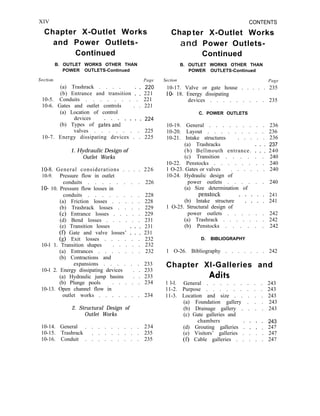 XIV
Chapter X-Outlet Works
and Power Outlets-
Continued
B. OUTLET WORKS OTHER THAN
POWER OUTLETS-Continued
Set tion Page
(a) Trashrack . . . . 220
(b) Entrance and transition : : 221
10-5. Conduits . . . . . . . . 221
10-6. Gates and outlet controls . . 221
(a) Location of control
devices
(b) Types of gates’anh * * ’ ’
224
valves . . . . . . . 225
10-7. Energy dissipating devices . . 225
1. Hydraulic Design of
Outlet Works
10-8. General considerations . . . . 226
10-9. Pressure flow in outlet
conduits . . . . . . . . 226
lo- 10. Pressure flow losses in
conduits . . . . . . . . 228
(a) Friction losses . . . . . 228
(b) Trashrack losses . . . . 229
(c) Entrance losses . . . . . 229
(d) Bend losses . . . . . . 231
(e) Transition losses 231
(f) Gate and valve losses’ : : : 231
(g) Exit losses . . . . . . 232
10-l 1. Transition shapes . . . . . 232
(a) Entrances . . . . . . . 232
(b) Contractions and
expansions . . . . . . 233
10-l 2. Energy dissipating devices . . 233
(a) Hydraulic jump basins . . 233
(b) Plunge pools . . . . . 234
10-13. Open channel flow in
outlet works . . . . . . . 234
2. Structural Design of
Outlet Works
10-14. General . . . . . . . . . 234
10-15. Trashrack . . . . . . . . 235
10-16. Conduit . . . . . . . . . 235
Chap
CONTENTS
ter X-Outlet Works
and Power Outlets-
Continued
B. OUTLET WORKS OTHER THAN
POWER OUTLETS-Continued
Section Page
10-17. Valve or gate house . . . . . 235
lo- 18. Energy dissipating
devices . . . . . . . . . 235
C. POWER OUTLETS
10-19. General . . . . . . . . . 236
10-20. Layout . . . . . . . . . 236
10-21. Intake structures . . . . . 236
(a) Trashracks 237
(b) Bellmouth entrance. : : : 240
(c) Transition . . . . . . 240
10-22. Penstocks . . . . . . . . 240
1 O-23. Gates or valves . . . . . . 240
10-24. Hydraulic design of
power outlets . . . . . . 240
(a) Size determination of
penstock 241
(b) Intake structure * : : : : 241
1 O-25. Structural design of
power outlets . . . . . . 242
(a) Trashrack . . . . . . . 242
(b) Penstocks . . . . . . 242
D. BIBLIOGRAPHY
1 O-26. Bibliography . . . . . . . 242
Chapter Xl-Galleries and
Adits
1 l-l. General . . . . . . . . . 243
11-2. Purpose . . . . . . . . . 243
11-3. Location and size . . . . . 243
(a) Foundation gallery . . . 243
(b) Drainage gallery . . . . 243
(c) Gate galleries and
chambers 243
(d) Grouting galleries : : : : 247
(e) Visitors’ galleries . . . . 247
(f) Cable galleries . . . . . 247
 