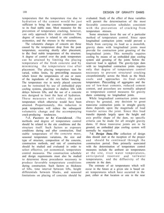 108 DESIGN OF GRAVITY DAMS
temperature that the temperature rise due to
hydration of the cement would be just
sufficient to bring the concrete temperature up
to its final stable state. Most measures for the
prevention of temperature cracking, however,
can only approach this ideal condition. The
degree of success is related to site conditions,
economics, and the stresses in the structure.
The volumetric changes of concern are those
caused by the temperature drop from the peak
temperature, occurring shortly after placement,
to the final stable temperature of the structure.
A degree of control over the peak temperature
can be attained by limiting the placing
temperature of the fresh concrete and by
minimizing the temperature rise after
placement. The placing temperature can be
varied, within limits, by precooling measures
which lower the temperatures of one or more
of the ingredients of the mix before batching.
The temperature rise in newly placed concrete
can be restrained by use of embedded pipe
cooling systems, placement in shallow lifts with
delays between lifts, and the use of a concrete
mix designed to limit the heat of hydration.
These measures will reduce the peak
temperature which otherwise would have been
attained. Proportionately, this reduction in
peak temperature will reduce the subsequent
volumetric change and the accompanying
crack-producing tendencies.
7-3. Factors to be Considered. -The
methods and degree of temperature control
should be related to the site conditions and the
structure itself. Such factors as exposure
conditions during and after construction, final
stable temperature of the concrete mass,
seasonal temperature variations, the size and
type of structure, composition of the concrete,
construction methods, and rate of construction
should be studied and evaluated in order to
select effective, yet economical, temperature
control measures. The construction schedule
and design requirements must also be studied
to determine those procedures necessary to
produce favorable temperature conditions
during construction. Such factors as thickness
of lifts, time interval between lifts, height
differentials between blocks, and seasonal
limitations on placing of concrete should be
evaluated. Study of the effect of these variables
will permit the determination of the most
favorable construction schedules consistent
with the prevention of cracking from
temperature stresses.
Some structures favor the use of a particular
method of temperature control. Since open
longitudinal contraction joints would prevent a
block from carrying its load as a monolith,
gravity dams with longitudinal joints must
provide for contraction joint grouting of the
longitudinal joints. This normally requires
cooling by means of an embedded pipe cooling
system and grouting of the joints before the
reservoir load is applied. The gravity-type dam
with no longitudinal contraction joints requires
only that degree of temperature control
necessary to prevent structural cracking
circumferentially across the block as the block
cools and approaches its final stable
temperature. Precooling of aggregates and the
use of low-heat cements, reduced cement
content, and pozzolans are normally adopted
as temperature control measures for gravity
dams containing no longitudinal joints.
While longitudinal contraction joints must
always be grouted, any decision to grout
transverse contraction joints in straight gravity
dams depends upon the magnitude of load
transfer across the joint. Since this load
transfer depends largely upon the height and
axis profile shape of the dam, no specific
criteria can be made for all straight gravity
dams. If these transverse joints are to be
grouted, an embedded pipe cooling system will
normally be required.
7-4. Design Data.-The collection of design
data should start at the inception of the project
and should be continued through the
construction period. Data primarily associated
with the determination of temperature control
measures include the ambient air temperatures
at the site, river water temperatures,
a n t i c i p a t e d reservoir and tailwater
temperatures, and the diffusivity of the
concrete in the dam.
The estimate of air temperatures which will
occur in the future at a given site is based on
air temperatures which have occurred in the
past, either at that location or one in the near
 