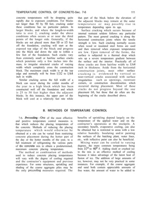 TEMPERATURE CONTROL OF CONCRETE-Sec. 7-6 111
concrete temperatures will be dropping quite that part of the block below the elevation of
rapidly due to exposure conditions. For blocks the adjacent blocks may remain at the same
not larger than 50 by 50 feet, cracking under t e m p e r a t u r e o r may possibly rise in
these conditions has no particular pattern. In temperature depending upon its age.
larger blocks, and where the length-to-width Surface cracking which occurs because of
ratio is over 2, cracking under the above internal restraint seldom follows any particular
conditions often occurs at or near the third pattern. The most general cracking is along the
points of the longer side. Generally, if the horizontal construction joints where the tensile
blocks are not placed more than 10 or 15 feet strength is low. Such cracking normally occurs
off the foundation, cracking will start at the when wood or insulated steel forms are used
exposed top edge of the block and progress and then removed when exposure temperatures
into the block and down the side to within a are low. Upon removal of the forms, the
few feet of the foundation. Such cracks vary surface is subjected to a thermal drop which
from extremely small or hairline surface cracks sets up a severe temperature gradient between
which penetrate only a few inches into the the surface and the interior. Practically all of
mass, to irregular structural cracks of varying these cracks are from hairline width to l/64
width which completely cross the construction inch in thickness. Aside from the horizontal
block. The maximum crack width is at the top construction joints, most other surface
edge and normally will be from l/32 to l/64 c r a c k i n g i s evidenced by vertical or
inch in width. near-vertical cracks associated with surface
Similar cracking across the full width of a irregularities such as openings, reentrant
block can occur during the colder months of corners, or construction discontinuities which
the year in a high block which has been occurred during placement. Most of these
constructed well off the foundation and which cracks do not progress beyond the one
is 25 to 50 feet higher than the adjacent placement lift, but those that do often are the
blocks. In this instance, the upper part of the beginning of the cracks described above.
block will cool at a relatively fast rate while
B. METHODS OF TEMPERATURE CONTROL
7-6. tiecooling.-One of the most effective
and positive temperature control measures is
that which reduces the placing temperature of
the concrete. Methods of reducing the placing
temperature which would otherwise be
obtained at a site can be varied from restricting
concrete placement during the hotter part of
the day or the hotter months of the year, to a
full treatment of refrigerating the various parts
of the concrete mix to obtain a predetermined,
maximum concrete placing temperature.
The method or combination of methods
used to reduce concrete placing temperatures
will vary with the degree of cooling required
and the contractor’s equipment and previous
experience. For some structures, sprinkling and
shading of the coarse aggregate piles may be
the only precooling measures required. The
benefits of sprinkling depend largely on the
temperature of the applied water and on the
contractor’s operations at the stockpile. A
secondary benefit, evaporative cooling, can also
be obtained but is restricted to areas with a low
relative humidity. Insulating and/or painting
the surfaces of the batching plant, water lines,
etc., with reflective paint can also be beneficial.
Mixing water can be cooled to varying
degrees, the more common temperatures being
from 32’ to 40’ F. Adding slush or crushed ice
to the mix is an effective method of cooling
because it takes advantage of the latent heat of
fusion of ice. The addition of large amounts of
ice, however, may not be very practical in some
instances. For example, if the coarse aggregate
and sand both contain appreciable amounts of
free water, the amount of water to be added to
 