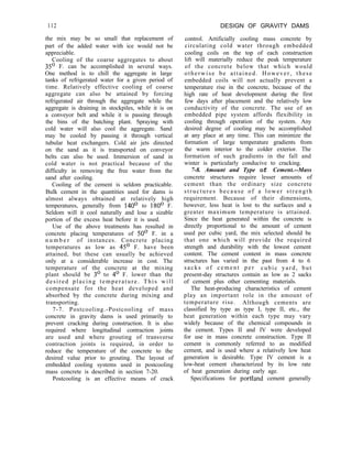 112 DESIGN OF GRAVITY DAMS
the mix may be so small that replacement of
part of the added water with ice would not be
appreciable.
Cooling of the coarse aggregates to about
35’ F. can be accomplished in several ways.
One method is to chill the aggregate in large
tanks of refrigerated water for a given period of
time. Relatively effective cooling of coarse
aggregate can also be attained by forcing
refrigerated air through the aggregate while the
aggregate is draining in stockpiles, while it is on
a conveyor belt and while it is passing through
the bins of the batching plant. Spraying with
cold water will also cool the aggregate. Sand
may be cooled by passing it through vertical
tubular heat exchangers. Cold air jets directed
on the sand as it is transported on conveyor
belts can also be used. Immersion of sand in
cold water is not practical because of the
difficulty in removing the free water from the
sand after cooling.
Cooling of the cement is seldom practicable.
Bulk cement in the quantities used for dams is
almost always obtained at relatively high
temperatures, generally from 140’ to 180’ F.
Seldom will it cool naturally and lose a sizable
portion of the excess heat before it is used.
Use of the above treatments has resulted in
concrete placing temperatures of 50’ F. in a
n u m b e r of instances. Concrete placing
temperatures as low as 45’ F. have been
attained, but these can usually be achieved
only at a considerable increase in cost. The
temperature of the concrete at the mixing
plant should be 3’ to 4’ F. lower than the
desired placing temperature. This will
compensate for the heat developed and
absorbed by the concrete during mixing and
transporting.
7-7. Postcooling.-Postcooling of mass
concrete in gravity dams is used primarily to
prevent cracking during construction. It is also
required where longitudinal contraction joints
are used and where grouting of transverse
contraction joints is required, in order to
reduce the temperature of the concrete to the
desired value prior to grouting. The layout of
embedded cooling systems used in postcooling
mass concrete is described in section 7-20.
Postcooling is an effective means of crack
control. Artificially cooling mass concrete by
circulating cold water through embedded
cooling coils on the top of each construction
lift will materially reduce the peak temperature
of the concrete below that which would
otherwise be attained. However, these
embedded coils will not actually prevent a
temperature rise in the concrete, because of the
high rate of heat development during the first
few days after placement and the relatively low
conductivity of the concrete. The use of an
embedded pipe system affords flexibility in
cooling through operation of the system. Any
desired degree of cooling may be accomplished
at any place at any time. This can minimize the
formation of large temperature gradients from
the warm interior to the colder exterior. The
formation of such gradients in the fall and
winter is particularly conducive to cracking.
7-8. Amount and Type of Cement.--Mass
concrete structures require lesser amounts of
cement than the ordinary size concrete
structures because of a lower strength
requirement. Because of their dimensions,
however, less heat is lost to the surfaces and a
greater maximum temperature is attained.
Since the heat generated within the concrete is
directly proportional to the amount of cement
used per cubic yard, the mix selected should be
that one which will provide the required
strength and durability with the lowest cement
content. The cement content in mass concrete
structures has varied in the past from 4 to 6
sacks of cement per cubic yard, but
present-day structures contain as low as 2 sacks
of cement plus other cementing materials.
The heat-producing characteristics of cement
play an important role in the amount of
temperature rise. Although cements are
classified by type as type I, type II, etc., the
heat generation within each type may vary
widely because of the chemical compounds in
the cement. Types II and IV were developed
for use in mass concrete construction. Type II
cement is commonly referred to as modified
cement, and is used where a relatively low heat
generation is desirable. Type IV cement is a
low-heat cement characterized by its low rate
of heat generation during early age.
Specifications for portland cement generally
 