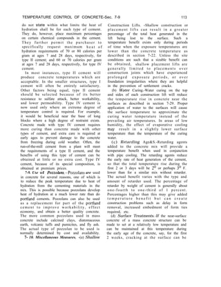 TEMPERATURE CONTROL OF CONCRETE-Sec. 7-9 113
do not state within what limits the heat of
hydration shall be for each type of cement.
They do, however, place maximum percentages
on certain chemical compounds in the cement.
They further permit the purchaser to
specifically request maximum h e a t o f
hydration requirements of 70 or 80 calories per
gram at ages 7 and 28 days, respectively, for
type II cement; and 60 or 70 calories per gram
at ages 7 and 28 days, respectively, for type IV
cement.
In most instances, type II cement will
produce concrete temperatures which are
acceptable. In the smaller structures, type I
cement will often be entirely satisfactory.
Other factors being equal, type II cement
should be selected because of its better
resistance to sulfate attack, better workability,
and lower permeability. Type IV cement is
now used only where an extreme degree of
temperature control is required. For example,
it would be beneficial near the base of long
blocks where a high degree of restraint exists.
Concrete made with type IV cement requires
more curing than concrete made with other
types of cement, and extra care is required at
early ages to prevent damage to the concrete
from freezing during cold weather. Often, the
run-of-the-mill cement from a plant will meet
the requirements of a type II cement, and the
benefits of using this type of cement can be
obtained at little or no extra cost. Type IV
cement, because of its special composition, is
obtained at premium prices.
7-9. Use of Pozzolans.-Pozzolans are used
in concrete for several reasons, one of which is
to reduce the peak temperature due to heat of
hydration from the cementing materials in the
mix. This is possible because pozzolans develop
heat of hydration at a much lower rate than do
portland cements. Pozzolans can also be used
as a replacement for part of the portland
cement to improve workability, effect
economy, and obtain a better quality concrete.
The more common pozzolans used in mass
concrete include calcined clays, diatomaceous
earth, volcanic tuffs and pumicites, and fly ash.
The actual type of pozzolan to be used is
normally determined by cost and availability.
7- 10. Miscellaneous Measures. -(a) Shallow
Construction Lifts. -Shallow construction or
placement lifts can result in a greater
percentage of the total heat generated in the
lift being lost to the surface. Such a
temperature benefit exists only during periods
of time when the exposure temperatures are
lower than the concrete temperature as
described in section 7-22. Unless the site
conditions are such that a sizable benefit can
be obtained, shallow placement lifts are
generally limited to placements over
construction joints which have experienced
prolonged exposure periods, or over
foundation irregularities where they are helpful
in the prevention of settlement cracks.
(b) Water Curing.-Water curing on the top
and sides of each construction lift will reduce
the temperature rise in concrete near the
surfaces as described in section 7-29. Proper
application of water to the surfaces will cause
the surface temperature to approximate the
curing water temperature instead of the
prevailing air temperatures. In areas of low
humidity, the effect of evaporative cooling
may result in a slightly lower surface
temperature than the temperature of the curing
water.
(c) Retarding Age&S.-Retarding agents
added to the concrete mix will provide a
temperature benefit when used in conjunction
with pipe cooling. The retarding agents reduce
the early rate of heat generation of the cement,
so that the total temperature rise during the
first 2 or 3 days will be 2’ or perhaps 3’ F.
lower than for a similar mix without retarder.
The actual benefit varies with the type and
amount of retarder used. The percentage of
retarder by weight of cement is generally about
one-fourth to one-third of 1 percent.
Percentages higher than this may give added
t e m p e r a t u r e b e n e f i t b u t c a n c r e a t e
construction problems such as delay in form
removal, increased embedment of form ties
required, etc.
(d) Surface Treatments.-If the near-surface
concrete of a mass concrete structure can be
made to set at a relatively low temperature and
can be maintained at this temperature during
the early age of the concrete, say, for the first
2 weeks, cracking at the surface can be
 