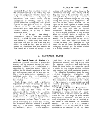 114
minimized. Under this condition, tensions at
the surface are reduced or the surface may even
be put into compression when the interior mass
of the concrete subsequently drops in
temperature. Such surface cooling can be
accomplished by circulating water in closely
spaced embedded cooling-pipe coils placed
adjacent to and parallel with the exposed
surfaces, by use of cold water sprays on
noninsulated steel forms and on the exposed
concrete surfaces, or by use of special
refrigerated forms.
( e ) R a t e o f T e m p e r a t u r e D r o p . -
Temperature stresses and the resultant
tendency to crack in mass concrete can be
minimized by controlling the rate of
temperature drop and the time when this drop
occurs, In thick sections with no artificial
cooling, the temperature drop will normally be
slow enough as to present no problem. In thin
DESIGN OF GRAVITY DAMS
sections with artificial cooling, however, the
temperature can drop quite rapidly and the
drop may have to be controlled. This can be
accomplished by reducing the amount of
cooling water circulated through the coils or by
raising the cooling water temperature. The
operation of the cooling systems, and the
layout of the header systems to supply cooling
water to the individual cooling coils, should be
such that each coil can be operated
independently. No-cooling periods should also
be utilized where necessary. In thin sections
where no artificial cooling is employed, the
temperature drop during periods of cold
weather can be controlled by the use of
insulated forms and insulation placed on
exposed surfaces. Such measures not only
reduce the rate of change, but also reduce the
temperature gradients near the surface resulting
in a definite reduction in cracking.
C. TEMPERATURE STUDIES
7- 11. General Scope of Studies. -The
measures required to obtain a monolithic
structure and the measures necessary to reduce
cracking tendencies to a minimum are
determined by temperature control studies. In
addition to the climatic conditions at the site,
the design requirements of the structure and
the probable construction procedures and
schedules require study to determine the
methods and degree of temperature control for
the structure.
Early design studies and specification
requirements are based on existing data and on
a possible construction schedule. The ambient
temperatures a n d p r o b a b l e c o n c r e t e
temperatures are then related to the
dimensions of the structure, the conditions
arising during construction, and the desired
design stresses. As a result of these studies, a
maximum concrete placing temperature may
be determined, measures taken to limit the
initial temperature rise within the concrete,
and protective measures planned to alleviate
cracking c on ditions arising during the
construction period. Actual exposure
conditions, w a t e r t e m p e r a t u r e s , a n d
construction progress may vary widely from
the assumed conditions, and adjustments
should be made during the construction period
to obtain the best structure possible consistent
with economy and good construction practices.
The following discussions cover the more
c o m m o n temperature investigations and
studies. In all of these studies, certain
conditions must be assumed. Since any heat
flow computation is dependent on the validity
of the assumed exposure conditions and
concrete properties, experience and good
judgment are essential.
7-l 2. Range of Concrete Temperatures. -
The ranges or amplitudes of the mean concrete
temperature at various elevations of a gravity
dam are used in several studies of stresses
within the dam. This range of mean concrete
temperature is determined from the air and
water temperatures at the site, as modified by
the effects of solar radiation. For preliminary
studies, t h e r a n g e o f m e a n c o n c r e t e
temperature can be obtained in a short
computation by applying the air and water
 