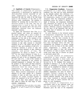 116
DESIGN OF GRAVITY DAMS
7-13. Temperature Gradients. -Temperature
distributions in a mass where boundary
conditions vary with time are easily determined
by the Schmidt method. (See references [ 11,
[23, [3], [4] .) This method is generally used
for temperature studies of mass concrete
structures when the temperature gradient or
distribution across the section is desired. The
depth of freezing, and temperature distribution
after placement are typical of the solutions
which can be obtained by this step-by-step
method. Different exposure temperatures on
the two faces of the theoretical slab and the
autogenous heat of hydration are easily taken
into consideration.
An early objection to the Schmidt method
of temperature computation was the time
required to complete the step-by-step
computation. This has been overcome by the
use of electronic data processing machines
which save many man-hours of work. Programs
have been developed which will take into
consideration any thickness of section, varying
exposures on the two faces of the slab, variable
initial temperatures, a varying heat of
hydration with respect to time, and increasing
the thickness of slab at regular intervals as
would occur when lifts of concrete are placed
on previously placed lifts.
A s e c o n d m e t h o d o f t e m p e r a t u r e
computation in mass concrete which is
particularly adaptable to thick walls and
placement lifts near the rock foundation was
devised by R. W. Carlson. This method is
described in reference [ 51. It, like the Schmidt
method, is essentially a step-by-step integration
which can be simplified by selection of certain
variables. Conditions such as initial
temperature distributions, diffusivity, and
adiabatic temperature rise must be known or
assumed. Carlson’s method can also be
modified to take into account the flow of heat
between different materials. This would be the
case where insulated or partially insulated
forms are used, or where concrete lifts are
placed on rock foundations.
T h e v a r i a t i o n i n t e m p e r a t u r e i n a
semi-infinite solid at any particular point can
also be estimated from figure 7-4. This
illustration gives the ratio of the temperature
(d) Amplitudes of Concrete Temperatures.-
T h e r a n g e o r a m p l i t u d e o f c o n c r e t e
temperatures is determined by applying the
above-described external sinusoidal air and
water temperatures to the edges of a
theoretical flat slab, the width of the slab being
equal to the thickness of the dam at the
elevation under consideration. The problem is
idealized by assuming that no heat flows in a
direction normal to the slab. The law of
superposition is used in that the final
amplitude in the concrete slab is the sum of the
amplitudes obtained from the different
sinusoidal variations.
To apply the theoretical heat flow in a
practical manner, unit values are assumed for
the several variables and a curve is drawn to
show the ratio of the variation of the mean
temperature of the slab to the variation of the
external temperature. Figure 7-1 shows the
relationship thus derived for temperature
variations in flat slabs exposed to sinusoidal
variations for h* = 1.00 square foot per day, a
period of 1 day, and a thickness of slab of II . A
correlation equation is given to take into
account the actual thickness of dam, diffusivity
constant, a n d p e r i o d of time. The
computations are shown in figures 7-2 and
7-3.* For the actual thickness of dam, I,, a
value of I, is obtained from the correlation
equation for each of the air temperature cycles.
For each value of I, , a ratio of the variation of
mean concrete temperature to the variation of
external temperature is obtained. The sums of
the products of these ratios and their respective
amplitudes are algebraically added to and
subtracted from the mean annual air
temperature to obtain mean concrete
temperatures for the condition of air on both
faces. Mean concrete temperatures are then
obtained in the same manner for a fictitious
condition of water on both faces, and the two
conditions are simply averaged together to
obtain the condition of air on one face and
water on the other. Solar radiation values are
then added to obtain the final range of mean
concrete temperatures.
2
These and sev~al other figures and tables in this chapter
were reprinted from Bureau of Reclamation Engineering
Monograph No. 34, listed as reference ] 11 in the bibliography,
sec. 7-3 1.
 