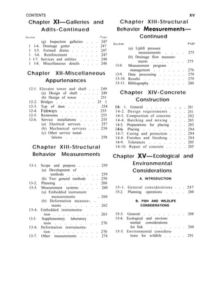 CONTENTS
Chapter XI-Galleries and
Adits-Continued
Section Page
(g) Inspection galleries . . . 247
1 l-4. Drainage gutter . . . . . . 247
1 l-5. Formed drains . . . . . . 247
1 l-6. Reinforcement . . . . . . 247
1 l-7. Services and utilities . . . . 248
1 l-8. Miscellaneous details . . . . 248
Chapter XII-Miscellaneous
Appurtenances
12-l. Elevator tower and shaft . . . 249
(a) Design of shaft . . . . . 249
(b) Design of tower . . . . 251
12-2. Bridges . . . . . . . . . 25 1
12-3. Top of dam . . . . . . . 254
12-4. Fishways . . . . . . . . 255
12-5. Restrooms . . . . . . . . 255
12-6. Service installations . . . . 255
(a) Electrical services . . . . 257
(b) Mechanical services . . . 258
(c) Other service instal-
lations . . . . . . . 258
Chapter XIII-Structural
Behavior Measurements
13-1. Scope and purpose . . . . . 259
(a) Development of
methods . . . . . . . 259
(b) Two general methods . . 259
13-2. Planning . . . . . . . . 260
13-3. Measurement systems . . . . 260
(a) Embedded instrument
measurements
(b) Deformation measure-. . ’
260
ments . . . . . . . 262
13-4. Embedded instrumenta-
tion . . . . . . . . . . 263
13-5. Supplementary laboratory
tests . . . . . . . . . 270
13-6. Deformation instrumenta-
tion . . . . . . . . . . 270
13-7. Other measurements . . . . 274
xv
Chapter XIII-Structural
Behavior Measurements-
Continued
section
13-8.
13-9.
13-10.
13-11.
page
(a) Uplift pressure
measurements . . . . 275
(b) Drainage flow measure-
ments . . . . . . . 275
Measurement program
management . . . . . . . 276
Data processing . . . . . . 279
Results . . . . . . . . . 279
Bibliography . . . . . . . 280
Chapter XIV-Concrete
Construction
14 1. General . . . . . . . . . 281
14-2. Design requirements . . . . 281
14-3. Composition of concrete . . . 282
14-4. Batching and mixing . . . . 283
14-5. Preparations for placing . . . 283
14-6. Placing . . . . . . . . . 284
14-7. Curing and protection . . . . 284
14-8. Finishes and finishing . . . . 284
14-9. Tolerances . . . . . . . . 285
14-10. Repair of concrete . . . . . 285
Chapter XV- Ecological and
Environmental
Considerations
A. INTRODUCTION
15-1. General considerations . . . 287
15-2. Planning operations . . . . 288
B. FISH AND WILDLIFE
CONSIDERATIONS
15-3. General . . . . . . . . . 288
15-4. Ecological and environ-
mental considerations
for fish . . . . . . . . 288
15-5. Environmental considera-
tions for wildlife . . . . . 291
 