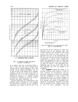 DESIGN OF GRAVITY DAMS
T-
40
SEMI- I N F I N I T E SOL10 4
/,
TEMPERATURE RANGE IN CONCRETE
RAT’o TEMPERATURE RANGE AT SURFACE
Figure 7-4. Temperature variations with depth in
semi-infinite solid.-288-D-301 1
or in contact with inert or near-inert bodies, a
flow of heat will take place through these
surfaces and the actual temperature rise in the
concrete will be affected accordingly. The loss
or gain of heat to the surface due to exposure
conditions, and the loss or gain of heat from an
underlying lift or to the foundation are
illustrated in reference [ 71. Schmidt’s method
or Carlson’s method can also be used to
determine the actual temperature rise.
Several difficulties are encountered in the
conditions given in reference [ 71. For example,
the theoretical equation for the adiabatic
temperature rise is given as T = To (l-e- mt ),
of standard ceme
Cement content- I bbl per cu yd
Dlff”s,“Ity- 0 050 ft’/ hr
Figure 7-5. Temperature rise in mass concrete for various
types of cement.-288-D-3013
and To and m are selected to make the
theoretical curve fit the laboratory data. Any
variance between the theoretical and actual
curves will result in some error in the
theoretical heat loss in the heat-generating lift.
The loss from the inert lift does not take into
consideration a varying surface temperature,
which also introduces an error. A third error
may be introduced when a new lift is placed on
an older lift which is still generating heat.
Depending upon the age of the older lift, the
heat generated may still be enough to be
considered.
7-15. Artificial Cooling.-The design of an
artificial cooling system requires a study of
each structure, its environment, and the
maximum temperatures which are acceptable
from the standpoint of crack control. The
temperature effects of various heights of
placement lifts and such layout variables as
size, spacing, and length of embedded coils
should be investigated. Variables associated
with the operation of the cooling systems, such
as rate of water circulation a n d t h e
 