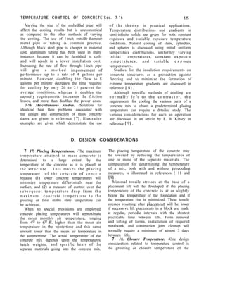 TEMPERATURE CONTROL OF CONCRETE-Sec. 7-16 125
Varying the size of the embedded pipe will o f t h e t h e o r y in practical applications.
affect the cooling results but is uneconomical Temperature distributions and gradients in
as compared to the other methods of varying semi-infinite solids are given for both constant
the cooling. The use of l-inch outside-diameter exposure and variable exposure temperature
metal pipe or tubing is common practice. conditions. Natural cooling of slabs, cylinders,
Although black steel pipe is cheaper in material and spheres is discussed using initial uniform
cost, aluminum tubing has been used in many temperature distributions, uniformly varying
instances because it can be furnished in coils initial temperatures, constant exposure
and will result in a lower installation cost. temperatures, and variable e x p osure
Increasing the rate of flow through l-inch pipe temperatures.
will give a marked improvement of Studies for the insulation requirements on
performance up to a rate of 4 gallons per concrete structures as a protection against
minute. However, doubling the flow to 8 freezing and to minimize the formation of
gallons per minute decreases the time required extreme temperature gradients are discussed in
for cooling by only 20 to 25 percent for reference [ 81.
average conditions, whereas it doubles the Although specific methods of cooling are
capacity requirements, increases the friction n o r m a l l y l e f t t o t h e c o n t r a c t o r , t h e
losses, and more than doubles the power costs. requirements for cooling the various parts of a
7-16. Miscellaneous Studies. -Solutions for concrete mix to obtain a predetermined placing
idealized heat flow problems associated with temperature can require a detailed study. The
the design and construction of mass concrete various considerations for such an operation
dams are given in reference 171. Illustrative are discussed in an article by F. B. Kinley in
examples are given which demonstrate the use reference [ 91 .
D. DESIGN CONSIDERATIONS
7- 17. Placing Temperatures. -The maximum
temperature attained in mass concrete is
determined to a large extent by the
temperature of the concrete as it is placed in
the structure. This makes the placing
temperature of the concrete of concern
because (1) lower concrete temperatures will
minimize temperature differentials near the
surface, and (2) a measure of control over the
subsequent temperature drop from the
maximum concrete temperature to the
grouting or final stable state temperature can
be achieved.
When no special provisions are employed,
concrete placing temperatures will approximate
the mean monthly air temperature, ranging
from 4’ to 6’ F. higher than the mean air
temperature in the wintertime and this same
amount lower than the mean air temperature in
the summertime. The actual temperature of the
concrete mix depends upon the temperatures,
batch weights, and specific heats of the
separate materials going into the concrete mix.
The placing temperature of the concrete may
be lowered by reducing the temperatures of
one or more of the separate materials. The
computation for determining the temperature
of a mix, both with and without precooling
measures, is illustrated in references [ 11 and
191.
Minimal tensile stresses at the base of a
placement lift will be developed if the placing
temperature of the concrete is at or slightly
below the temperature of the foundation and if
the temperature rise is minimized. These tensile
stresses resulting after dlacement will be lower
if successive lift placements in a block are made
at regular, periodic intervals with the shortest
practicable time between lifts. Form removal
and lifting of forms, installation of required
metalwork, and construction joint cleanup will
normally require a minimum of almost 3 days
between lifts.
7- 18. Closure Temperature. -One design
consideration related to temperature control is
the grouting or closure temperature of the
 