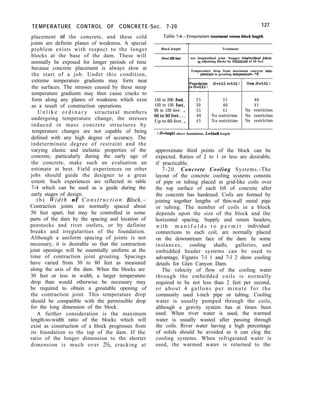 TEMPERATURE CONTROL OF CONCRETE-Sec. 7-20 127
placement of the concrete, and these cold
joints are definite planes of weakness. A special
problem exists with respect to the longer
blocks at the base of the dam. These will
normally be exposed for longer periods of time
because concrete placement is always slow at
the start of a job. Under this condition,
extreme temperature gradients may form near
the surfaces. The stresses caused by these steep
temperature gradients may then cause cracks to
form along any planes of weakness which exist
as a result of construction operations.
U n l i k e o r d i n a r y structural members
undergoing temperature change, the stresses
induced in mass concrete structures by
temperature changes are not capable of being
defined with any high degree of accuracy. The
indeterminate degree of restraint and the
varying elastic and inelastic properties of the
concrete, particularly during the early age of
the concrete, make such an evaluation an
estimate at best. Field experiences on other
jobs should guide the designer to a great
extent. Such experiences are reflected in table
7-4 which can be used as a guide during the
early stages of design.
(b) Width of Construction Block.-
Contraction joints are normally spaced about
50 feet apart, but may be controlled in some
parts of the dam by the spacing and location of
penstocks and river outlets, or by definite
breaks and irregularities of the foundation.
Although a uniform spacing of joints is not
necessary, it is desirable so that the contraction
joint openings will be essentially uniform at the
time of contraction joint grouting. Spacings
have varied from 30 to 80 feet as measured
along the axis of the dam. When the blocks are
30 feet or less in width, a larger temperature
drop than would otherwise be necessary may
be required to obtain a groutable opening of
the contraction joint. This temperature drop
should be compatible with the permissible drop
for the long dimension of the block.
A further consideration is the maximum
length-to-width ratio of the blocks which will
exist as construction of a block progresses from
its foundation to the top of the dam. If the
ratio of the longer dimension to the shorter
dimension is much over 21/, cracking at
Table l-4.-Temperature treatment versus block length.
Block length
Over 200 feet
150 to 200 feet-
120 to 150 feet-
90 to 120 feet- -
60to90feet--m
Up to 60 feet. _
-
-.
-.
i
-_
-
Treatment
use longitudinal joint. Stagger longitudinal jolIlts
in adjoining blocks by minimum of 30 feet
Temperature drop from maximum concrete tern-
per&ore to grouting tempersture-°F.
Foundation H=02L to 0.u 1
a H=O.ZL 1
-I
2 5 3 5
30 40
3 5 4 5
40 No restriction
4 5 No restriction
over Hs0.5L 1
40
4 5
No restriction
No restriction
No restriction
1 n=heigbt above foundation; G-block length.
approximate third points of the block can be
expected. Ratios of 2 to 1 or less are desirable,
if practicable.
7-20. Concrete Cooling Systems.-The
layout of the concrete cooling systems consists
of pipe or tubing placed in grid-like coils over
the top surface of each lift of concrete after
the concrete has hardened. Coils are formed by
joining together lengths of thin-wall metal pipe
or tubing. The number of coils in a block
depends upon the size of the block and the
horizontal spacing. Supply and return headers,
with m a n i f o l d s t o p e r m i t individual
connections to each coil, are normally placed
on the downstream face of the dam. In some
instances, cooling shafts, galleries, and
embedded header systems can be used to
advantage. Figures 7-l 1 and 7-l 2 show cooling
details for Glen Canyon Dam.
The velocity of flow of the cooling water
through the embedded coils is normally
required to be not less than 2 feet per second,
or about 4 gallons per minute for the
commonly used l-inch pipe or tubing. Cooling
water is usually pumped through the coils,
although a gravity system has at times been
used. When river water is used, the warmed
water is usually wasted after passing through
the coils. River water having a high percentage
of solids should be avoided as it can clog the
cooling systems. When refrigerated water is
used, the warmed water is returned to the
 