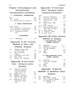 X V I CONTENTS
Chapter XV-Ecological and
Environmental
Considerations-Continued
Appendix B-Trial-load
Twist Analysis-Joints
Grouted-Continued
C. RECREATIONAL CONSIDERATIONS
Section Page
15-6. General . . . . . . . . . 293
15-7. Recreational development . . 293
D. DESIGN CONSIDERATIONS
15-8. General . . . . . . . . . 293
15-9. Landscape considerations . . 295
15-10. Protective considerations . . . 296
15- 11. Construction considera-
tions . . . , . . . . . 296
section Page
B-6. Trial-load distribution . . . . 323
B-7. Cantilever deflections . . . . 323
B-8. Twisted-structure deflec-
tions . . . . . . . . . 335
B-9. Beam-structure deflec-
tions . . . . . . . . . 335
B-10. Total deflections . . . . . 340
B- 11. Moment and shear due to
trial loads on beams . . . . 340
B-l 2. Beam stresses . . . . . . . 340
B- 13. Cantilever stresses . . . . . 340
B- 14. Final results . . . . . . . 343
E. BIBLIOGRAPHY
Appendix C- Finite Element
15-l 2. Bibliography . . . . . . . 297
Appendix A-The Gravity
Method of Stress and
Stability Analysis
Method of Analysis
A. TWO-DIMENSIONAL FINITE
ELEMENT ANALYSIS
A-l. Example of gravity anal-
ysis-Friant Dam . . . . . 299
A-2. List of conditions
studied . . . . . . . . 299
A-3. Computations and forms . . . 302
A-4. Final results . . . . . . . 302
A-5. Summary and conclusions . . 302
C-l.
c-2.
c-3.
c-4.
c-5.
Introduction . . . . . . . 3 5 1
Description of problem . . . 35 1
Grid and numbering
system . . . . . . . . . 351
Input . . . . . . . . . . 351
output . . . . . . . . . 351
B. THREE-DIMENSIONAL FINITE
ELEMENT ANALYSIS
Appendix B-Trial-Load
Twist Analysis-Joints
Grouted
C-6. Introduction . . . . . . . 358
c-7. Layout and numbering
C-8.
c-9.
system . . . . . . . . . 358
Input . . . . . . . . . . 358
Output . . . . . . . . . 361
B-l. Example of twist anal-
ysis, joints grouted-
Canyon Ferry Dam . . . . 321
B-2. Design data . . . . . . . 321
B-3. Abutment constants . . . . 321
B-4. Deflections and slopes
due to unit loads . . . . . 321
B-5. Deflections of canti-
levers due to initial
Appendix D-Special
Methods of Nonlinear Stress
Analysis
D-l. Introduction . . . . . . . 37 1
D-2. Slab analogy method . . . . 371
D-3. Lattice analogy metnod . . . 372
(a) Conditions to be
loads . . . . . . . . . 323 satisfied . . . . . . . 372
 