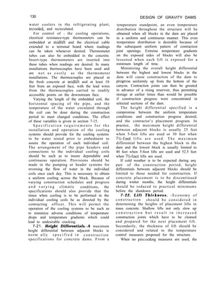 130 DESIGN OF GRAVITY DAMS
water coolers in the refrigerating plant,
retooled, and recirculated.
For control of - the cooling operations,
electrical resistance-type thermometers can be
embedded at midlift and the electrical cable
extended to a terminal board where readings
can be taken whenever desired. Thermometer
tubes can also be embedded in the concrete.
Insert-type thermometers are inserted into
these tubes when readings are desired. In many
installations thermocouples have been used and
are not as costly as the thermometer
installations. The thermocouples are placed in
the fresh concrete at midlift and at least 10
feet from an exposed face, with the lead wires
from the thermocouples carried to readily
accessible points on the downstream face.
Varying the length of the embedded coil, the
horizontal spacing of the pipe, and the
temperature of the water circulated through
the coil can be done during the construction
period to meet changed conditions. The effect
of these variables is given in section 7-15.
S p e c i f i c a t i o n r e q u i r e m e n t s f o r t h e
installation and operation of the cooling
systems should provide for the cooling systems
to be water tested prior to embedment to
assure the operation of each individual coil.
The arrangement of the pipe headers and
connections to the individual cooling coils
should be such as to insure dependable and
continuous operation. Provisions should be
made in the pumping or header systems for
reversing the flow of water in the individual
coils once each day. This is necessary to obtain
a uniform cooling across the block. Because of
varying construction schedules and progress
a n d v a r y i n g climatic conditions, the
specifications should also provide that the
times when cooling is to be performed in the
individual cooling coils be as directed by the
contracting officer. This will permit the
operation of the cooling systems to be such as
to minimize adverse conditions of temperature
drops and temperature gradients which could
lead to undesirable cracking.
7-21. Height Differentials.-A maximum
height differential between adjacent blocks is
norm ally s p e c i f i e d i n construction
specifications for concrete dams. From a
temperature standpoint, an even temperature
distribution throughout the structure will be
obtained when all blocks in the dam are placed
in a uniform and continuous manner. This even
temperature distribution is desirable because of
the subsequent uniform pattern of contraction
joint openings. Extreme temperature gradients
on the exposed sides of blocks will also be
lessened when each lift is exposed for a
minimum length of time.
Minimizing the overall height differential
between the highest and lowest blocks in the
dam will cause construction of the dam to
progress uniformly up from the bottom of the
canyon. Contraction joints can then be grouted
in advance of a rising reservoir, thus permitting
storage at earlier times than would be possible
if construction progress were concentrated in
selected sections of the dam.
The height differential specified is a
compromise between the uniform temperature
conditions and construction progress desired,
and the contractor’s placement program. In
practice, the maximum height differential
between adjacent blocks is usually 25 feet
when 5-foot lifts are used or 30 feet when
7X-foot lifts are used. The maximum
differential between the highest block in the
dam and the lowest block is usually limited to
40 feet when 5-foot lifts are used and 52.5 feet
when 7X-foot lifts are used.
If cold weather is to be expected during any
part of the construction period, height
differentials between adjacent blocks should be
limited to those needed for construction. If
concrete placement is to be discontinued
during winter months, the height differentials
should be reduced to practical minimums
before the shutdown period.
7-22. Lift Thickness. -Economy of
construction should be considered in
determining the heights of placement lifts in
mass concrete. Shallow lifts not only slow up
c o n s t r u c t i o n b u t r e s u l t i n i n c r e a s e d
construction joints which have to be cleaned
and prepared for the next placement lift.
Secondarily, the thickness of lift should be
considered and related to the temperature
control measures proposed for the structure.
When no precooling measures are used, the
 