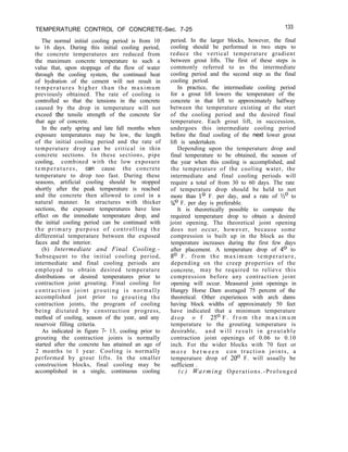 TEMPERATURE CONTROL OF CONCRETE-Sec. 7-25 133
The normal initial cooling period is from 10
to 16 days. During this initial cooling period,
the concrete temperatures are reduced from
the maximum concrete temperature to such a
value that, upon stoppage of the flow of water
through the cooling system, the continued heat
of hydration of the cement will not result in
temperatures higher than the maximum
previously obtained. The rate of cooling is
controlled so that the tensions in the concrete
caused by the drop in temperature will not
exceed the tensile strength of the concrete for
that age of concrete.
In the early spring and late fall months when
exposure temperatures may be low, the length
of the initial cooling period and the rate of
temperature drop can be critical in thin
concrete sections. In these sections, pipe
cooling, combined with the low exposure
temperatures, can cause the concrete
temperature to drop too fast. During these
seasons, artificial cooling should be stopped
shortly after the peak temperature is reached
and the concrete then allowed to cool in a
natural manner. In structures with thicker
sections, the exposure temperatures have less
effect on the immediate temperature drop, and
the initial cooling period can be continued with
the primary purpose of controlling the
differential temperature between the exposed
faces and the interior.
(b) Intermediate and Final Cooling.-
Subsequent to the initial cooling period,
intermediate and final cooling periods are
employed to obtain desired temperature
distributions or desired temperatures prior to
contraction joint grouting. Final cooling for
contraction joint grouting is normally
accomplished just prior to grouting the
contraction joints, the program of cooling
being dictated by construction progress,
method of cooling, season of the year, and any
reservoir filling criteria.
As indicated in figure 7- 13, cooling prior to
grouting the contraction joints is normally
started after the concrete has attained an age of
2 months to 1 year. Cooling is normally
performed by grout lifts. In the smaller
construction blocks, final cooling may be
accomplished in a single, continuous cooling
period. In the larger blocks, however, the final
cooling should be performed in two steps to
reduce the vertical temperature gradient
between grout lifts. The first of these steps is
commonly referred to as the intermediate
cooling period and the second step as the final
cooling period.
In practice, the intermediate cooling period
for a grout lift lowers the temperature of the
concrete in that lift to approximately halfway
between the temperature existing at the start
of the cooling period and the desired final
temperature. Each grout lift, in succession,
undergoes this intermediate cooling period
before the final cooling of the next lower grout
lift is undertaken.
Depending upon the temperature drop and
final temperature to be obtained, the season of
the year when this cooling is accomplished, and
the temperature of the cooling water, the
intermediate and final cooling periods will
require a total of from 30 to 60 days. The rate
of temperature drop should be held to not
more than lo F. per day, and a rate of so to
3/40 F. per day is preferable.
It is theoretically possible to compute the
required temperature drop to obtain a desired
joint opening. The theoretical joint opening
does not occur, however, because some
compression is built up in the block as the
temperature increases during the first few days
after placement. A temperature drop of 4’ to
8O F. from the maximum temperature,
depending on the creep properties of the
concrete, may be required to relieve this
compression before any contraction joint
opening will occur. Measured joint openings in
Hungry Horse Dam averaged 75 percent of the
theoretical. Other experiences with arch dams
having block widths of approximately 50 feet
have indicated that a minimum temperature
drop o f 25’ F . f r o m t h e m a x i m u m
temperature to the grouting temperature is
desirable, and will result in groutable
contraction joint openings of 0.06 to 0.10
inch. For the wider blocks with 70 feet or
m o r e b e t w e e n con traction joints, a
temperature drop of 20’ F. will usually be
sufficient .
(c) Warming Operations.-Prolonged
 
